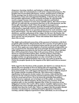 eloquence, learning, intellect, and industry; a high character has a
pecuniary value for ecclesiastical as well as for commercial purposes. The
prophet may be provided with leisure, society, and literature so that the
Divine message may be delivered in its most attractive form; he may be
installed in a large and well-appointed building, so that he may have the
best possible opportunity of delivering his message; he will naturally
receive a larger income when he surrenders obscure and limited
opportunities to minister in some more suitable sphere. But when we have
said all, it is still only the accessories that have to do with payment, not the
Divine gift of prophecy itself. When the prophet’s message is not
comforting, when his words grate upon the theological and social prejudices
of his hearers, especially when he is invited to curse and is Divinely
compelled to bless, there is no question of payment for such ministry. It has
been said of Christ, "For the minor details necessary to secure respect, and
obedience, and the enthusiasm of the vulgar, for the tact, the finesse, the
compromising faculty, the judicious ostentation of successful politicians-for
these arts He was not prepared." Those who imitate their Master often
share His reward.
The slight and accidental connection of the payment of ministers with their
prophetic gifts is further illustrated by the free exercise of such gifts by men
and women who have no ecclesiastical status and do not seek any material
reward. Here again any exact adoption of ancient methods is impossible; we
may accept from the chronicler the great principle that loyal believers will
make all adequate provision for the service and work of Jehovah, and that
they will be prepared to honor Him in the persons of those whom they
choose to represent them before Him, and also of those whom they
recognize as delivering to them His messages. On the other hand, the
prophet-and for our present purpose we may extend the term to the
humblest and least gifted Christian who in any way seeks to speak for
Christ-the prophet speaks by the impulse of the Spirit and from no meaner
motive.
With regard to the functions of the prophet, the Spirit is as entirely free to
dictate His own message as He is to choose His own messenger. The
chronicler’s prophets were concerned with foreign politics-alliances with
Syria and Assyria, wars with Egypt and Samaria-as well as with the ritual of
the Temple and the worship of Jehovah. They discerned a religious
significance in the purely secular matter of a census. Jehovah had His
purposes for the civil government and international policy of Israel as well
as for its creed and services. If we lay down the principle that politics,
whether local or national, are to be kept out of the pulpit, we must either
exclude from the official ministry all who possess any measure of the
prophetic gift, or else carefully stipulate that, if they be conscious of any
obligation to declare the Lord’s will in matters of public righteousness, they
shall find some more suitable place than the Lord’s house and some more
suitable time than the Lord’s day. When we suggest that the prophet should
mind his own business by confining himself to questions of doctrine,
worship, and the religious experiences of the individual, we are in danger of
184
 
