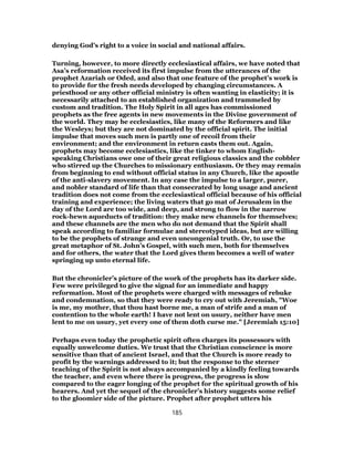 denying God’s right to a voice in social and national affairs.
Turning, however, to more directly ecclesiastical affairs, we have noted that
Asa’s reformation received its first impulse from the utterances of the
prophet Azariah or Oded, and also that one feature of the prophet’s work is
to provide for the fresh needs developed by changing circumstances. A
priesthood or any other official ministry is often wanting in elasticity; it is
necessarily attached to an established organization and trammeled by
custom and tradition. The Holy Spirit in all ages has commissioned
prophets as the free agents in new movements in the Divine government of
the world. They may be ecclesiastics, like many of the Reformers and like
the Wesleys; but they are not dominated by the official spirit. The initial
impulse that moves such men is partly one of recoil from their
environment; and the environment in return casts them out. Again,
prophets may become ecclesiastics, like the tinker to whom English-
speaking Christians owe one of their great religious classics and the cobbler
who stirred up the Churches to missionary enthusiasm. Or they may remain
from beginning to end without official status in any Church, like the apostle
of the anti-slavery movement. In any case the impulse to a larger, purer,
and nobler standard of life than that consecrated by long usage and ancient
tradition does not come from the ecclesiastical official because of his official
training and experience; the living waters that go mat of Jerusalem in the
day of the Lord are too wide, and deep, and strong to flow in the narrow
rock-hewn aqueducts of tradition: they make new channels for themselves;
and these channels are the men who do not demand that the Spirit shall
speak according to familiar formulae and stereotyped ideas, but are willing
to be the prophets of strange and even uncongenial truth. Or, to use the
great metaphor of St. John’s Gospel, with such men, both for themselves
and for others, the water that the Lord gives them becomes a well of water
springing up unto eternal life.
But the chronicler’s picture of the work of the prophets has its darker side.
Few were privileged to give the signal for an immediate and happy
reformation. Most of the prophets were charged with messages of rebuke
and condemnation, so that they were ready to cry out with Jeremiah, "Woe
is me, my mother, that thou hast borne me, a man of strife and a man of
contention to the whole earth! I have not lent on usury, neither have men
lent to me on usury, yet every one of them doth curse me." [Jeremiah 15:10]
Perhaps even today the prophetic spirit often charges its possessors with
equally unwelcome duties. We trust that the Christian conscience is more
sensitive than that of ancient Israel, and that the Church is more ready to
profit by the warnings addressed to it; but the response to the sterner
teaching of the Spirit is not always accompanied by a kindly feeling towards
the teacher, and even where there is progress, the progress is slow
compared to the eager longing of the prophet for the spiritual growth of his
hearers. And yet the sequel of the chronicler’s history suggests some relief
to the gloomier side of the picture. Prophet after prophet utters his
185
 
