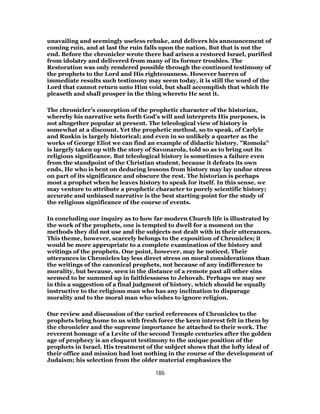 unavailing and seemingly useless rebuke, and delivers his announcement of
coming ruin, and at last the ruin falls upon the nation. But that is not the
end. Before the chronicler wrote there had arisen a restored Israel, purified
from idolatry and delivered from many of its former troubles. The
Restoration was only rendered possible through the continued testimony of
the prophets to the Lord and His righteousness. However barren of
immediate results such testimony may seem today, it is still the word of the
Lord that cannot return unto Him void, but shall accomplish that which He
pleaseth and shall prosper in the thing whereto He sent it.
The chronicler’s conception of the prophetic character of the historian,
whereby his narrative sets forth God’s will and interprets His purposes, is
not altogether popular at present. The teleological view of history is
somewhat at a discount. Yet the prophetic method, so to speak, of Carlyle
and Ruskin is largely historical; and even in so unlikely a quarter as the
works of George Eliot we can find an example of didactic history. "Romola"
is largely taken up with the story of Savonarola, told so as to bring out its
religious significance. But teleological history is sometimes a failure even
from the standpoint of the Christian student, because it defeats its own
ends, He who is bent on deducing lessons from history may lay undue stress
on part of its significance and obscure the rest. The historian is perhaps
most a prophet when he leaves history to speak for itself. In this sense, we
may venture to attribute a prophetic character to purely scientific history;
accurate and unbiased narrative is the best starting-point for the study of
the religious significance of the course of events.
In concluding our inquiry as to how far modern Church life is illustrated by
the work of the prophets, one is tempted to dwell for a moment on the
methods they did not use and the subjects not dealt with in their utterances.
This theme, however, scarcely belongs to the exposition of Chronicles; it
would be more appropriate to a complete examination of the history and
writings of the prophets. One point, however, may be noticed. Their
utterances in Chronicles lay less direct stress on moral considerations than
the writings of the canonical prophets, not because of any indifference to
morality, but because, seen in the distance of a remote past all other sins
seemed to be summed up in faithlessness to Jehovah. Perhaps we may see
in this a suggestion of a final judgment of history, which should be equally
instructive to the religious man who has any inclination to disparage
morality and to the moral man who wishes to ignore religion.
Our review and discussion of the varied references of Chronicles to the
prophets bring home to us with fresh force the keen interest felt in them by
the chronicler and the supreme importance he attached to their work. The
reverent homage of a Levite of the second Temple centuries after the golden
age of prophecy is an eloquent testimony to the unique position of the
prophets in Israel. His treatment of the subject shows that the lofty ideal of
their office and mission had lost nothing in the course of the development of
Judaism; his selection from the older material emphasizes the
186
 
