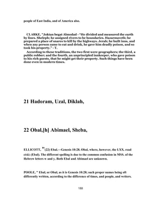 people of East India, and of America also.
CLARKE, "Joktan begat Almodad - “He divided and measured the earth
by lines. Sheleph; he assigned rivers to be boundaries. Hazarmaveth; he
prepared a place of snares to kill by the highways. Jerah; he built inns, and
when any person came to eat and drink, he gave him deadly poison, and so
took his property.” - T.
According to these traditions, the two first were geographers; the third, a
public robber; and the fourth, an unprincipled innkeeper, who gave poison
to his rich guests, that he might get their property. Such things have been
done even in modern times.
21 Hadoram, Uzal, Diklah,
22 Obal,[h] Abimael, Sheba,
ELLICOTT, "(22) Ebal.—Genesis 10:28. Obal, where, however, the LXX. read
εὐάλ (Ebal). The different spelling is due to the common confusion in MSS. of the
Hebrew letters w and y. Both Ebal and Abimael are unknown.
POOLE, " Ebal, or Obal, as it is Genesis 10:28; such proper names being oft
differently written, according to the difference of times, and people, and writers.
188
 