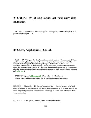 23 Ophir, Havilah and Jobab. All these were sons
of Joktan.
CLARKE, "And Ophir - “Whence gold is brought.” And Havilah; “whence
pearls are brought.” - T.
24 Shem, Arphaxad,[i] Shelah,
K&D 24-27, "The patriarchs from Shem to Abraham. - The names of these,
again, are simply ranged in order according to Gen 11:10-26, while the
record of their ages before the begetting and after the birth of sons is
omitted. Of the sons of Terah only Abram is named, without his brothers;
with the remark that Abram is Abraham, in order to point out to the reader
that he was the progenitor of the chosen people so well known from Genesis
(cf. 1Ch_1:27).
JAMISON 24-27, "1Ch_1:24-28. Shem’s line to Abraham.
Shem, etc. — This comprises a list of ten, inclusive of Abraham.
BENSON, "1 Chronicles 1:24. Shem, Arphaxad, &c. — Having given a brief and
general account of the original of the world, and the people in it, he now returns to a
more large and particular account of the genealogy of Shem, from whom the Jews
were descended.
ELLICOTT, "(23) Ophir.—Abhîra, at the mouth of the Indus.
189
 