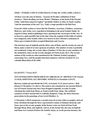 Jobab.—Probably a tribe of Arabia Deserta. (Comp. the Arabic yabâb, a desert.)
All these were the sons of Joktan.—Genesis 10:30 adds a definition of their
territory: “Their dwelling was from Mesha” (Maisânu, at the head of the Persian
Gulf), “until thou comest to Sephar” (probably Zafâru or Isfor, in South Arabia)
“and the mountains of the east” (i.e., Nejd, a range parallel to the Red Sea).
From the whole section we learn that the Elamites, Assyrians, Chaldees, Arameans,
Hebrews, and Arabs, were regarded as belonging to the great Semitic family. In
regard to Elam, modern philologers have questioned the correctness of this view. It
is, however, quite possible that at the time when the original of this table of nations
was composed, some Semitic tribes were known to have effected a settlement in
Elam, just as kindred tribes occupied Babylonia and Assyria.
The fourteen sons of Japheth and the thirty sons of Ham, and the twenty-six sons of
Shem, make a total of seventy eponyms of nations. The number seventy is probably
not accidental. Comp. the seventy elders (Numbers 11:16); the seventy members of
the Sanhedrin; and even the seventy disciples of Christ (Luke 10:1). The seventy
nations of the world are often mentioned in the Talmud. Ezekiel’s prophecy
concerning Tyre, and the peoples that had commerce with her (Ezekiel 27), is a
valuable illustration of the table.
ELLICOTT, "Verses 24-27
TEN GENERATIONS FROM SHEM TO ABRAHAM AN ABSTRACT OF Genesis
11:10-26, OMITTING ALL HISTORIC NOTICES (1 Chronicles 1:24-27).
Between Arphaxad aud Shelah the LXX., at Genesis 11:12, insert καίναν = Heb.
Kênan (1 Chronicles 1:2, above). The name is not contained in our present Hebrew
text of Genesis. Kenan may have been dropped originally, in order to make
Abraham the tenth from Shem, as Noah is tenth from Adam. The artificial
symmetry of these ancient lists is evidently designed. Comp. the thrice fourteen
generations in the genealogy of our Lord (Matthew 1).
1 Chronicles 1:28-42 enumerate a second series of seventy tribes or peoples, derived
from Abraham through the three representative names of Ishmael, Keturah, and
Isaac; just as the seventy peoples of the former series are derived from Noah
through Shem, Ham, and Japheth. And as, in the former list, the sons of Japheth
and Ham were treated of before the Semitic stocks, so, in the present instance, the
190
 