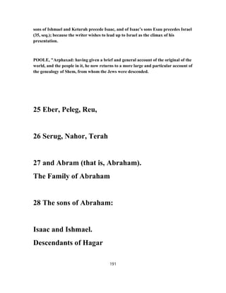 sons of Ishmael and Keturah precede Isaac, and of Isaac’s sons Esau precedes Israel
(35, seq.); because the writer wishes to lead up to Israel as the climax of his
presentation.
POOLE, "Arphaxad: having given a brief and general account of the original of the
world, and the people in it, he now returns to a more large and particular account of
the genealogy of Shem, from whom the Jews were descended.
25 Eber, Peleg, Reu,
26 Serug, Nahor, Terah
27 and Abram (that is, Abraham).
The Family of Abraham
28 The sons of Abraham:
Isaac and Ishmael.
Descendants of Hagar
191
 