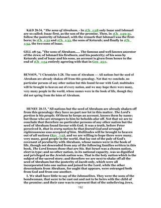 K&D 28-34, "The sons of Abraham. - In 1Ch_1:28 only Isaac and Ishmael
are so called; Isaac first, as the son of the promise. Then, in 1Ch_1:29-31,
follow the posterity of Ishmael, with the remark that Ishmael was the first-
born; in 1Ch_1:32 and 1Ch_1:33, the sons of Keturah; and finally in 1Ch_
1:34, the two sons of Isaac.
GILL 28-34, "The sons of Abraham,.... The famous and well known ancestor
of the Jews; of Ishmael his firstborn, and his posterity; of his sons by
Keturah; and of Isaac and his sons, an account is given from hence to the
end of 1Ch_1:34 entirely agreeing with that in Gen_25:1.
BENSON, "1 Chronicles 1:28. The sons of Abraham — All nations but the seed of
Abraham are already shaken off from this genealogy. Not that we conclude, no
particular persons of any other nation but this found favour with God; multitudes
will be brought to heaven out of every nation, and we may hope there were many,
very many people in the world, whose names were in the book of life, though they
did not spring from the loins of Abraham.
HENRY 28-33, "All nations but the seed of Abraham are already shaken off
from this genealogy: they have no part nor lot in this matter. The Lord's
portion is his people. Of them he keeps an account, knows them by name;
but those who are strangers to him he beholds afar off. Not that we are to
conclude that therefore no particular persons of any other nation but the
seed of Abraham found favour with God. It was a truth, before Peter
perceived it, that in every nation he that feared God and wrought
righteousness was accepted of him. Multitudes will be brought to heaven
out of all nations (Rev_7:9), and we are willing to hope there were many,
very many, good people in the world, that lay out of the pale of God's
covenant of peculiarity with Abraham, whose names were in the book of
life, though not descended from any of the following families written in this
book. The Lord knows those that are his. But Israel was a chosen nation,
elect in type; and no other nation, in its national capacity, was so dignified
and privileged as the Jewish nation was. That is the holy nation which is the
subject of the sacred story; and therefore we are next to shake off all the
seed of Abraham but the posterity of Jacob only, which were all
incorporated into one nation and joined to the Lord, while the other
descendants from Abraham, for aught that appears, were estranged both
from God and from one another.
I. We shall have little to say of the Ishmaelites. They were the sons of the
bondwoman, that were to be cast out and not to be heirs with the child of
the promise; and their case was to represent that of the unbelieving Jews,
192
 