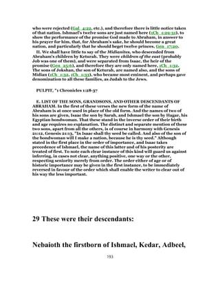 who were rejected (Gal_4:22, etc.), and therefore there is little notice taken
of that nation. Ishmael's twelve sons are just named here (1Ch_1:29-31), to
show the performance of the promise God made to Abraham, in answer to
his prayer for him, that, for Abraham's sake, he should become a great
nation, and particularly that he should beget twelve princes, Gen_17:20.
II. We shall have little to say of the Midianites, who descended from
Abraham's children by Keturah. They were children of the east (probably
Job was one of them), and were separated from Isaac, the heir of the
promise (Gen_25:6), and therefore they are only named here, 1Ch_1:32.
The sons of Jokshan, the son of Keturah, are named also, and the sons of
Midian (1Ch_1:32, 1Ch_1:33), who became most eminent, and perhaps gave
denomination to all these families, as Judah to the Jews.
PULPIT, "1 Chronicles 1:28-37
E. LIST OF THE SONS, GRANDSONS, AND OTHER DESCENDANTS OF
ABRAHAM. In the first of these verses the new form of the name of
Abraham is at once used in place of the old form. And the names of two of
his sons are given, Isaac the son by Sarah, and Ishmael the son by Hagar, his
Egyptian bondwoman. That these stand in the inverse order of their birth
and age requires no explanation. The distinct and separate mention of these
two sons, apart from all the others, is of course in harmony with Genesis
21:12, Genesis 21:13, "In Isaac shall thy seed be called. And also of the son of
the bondwoman will I make a nation, because he is thy seed." Although
stated in the first place in the order of importance, and Isaac takes
precedence of Ishmael, the name of this latter and of his posterity are
treated of first. To note each clear instance of this kind will guard us against
inferring, in cases not clear, anything positive, one way or the other,
respecting seniority merely from order. The order either of age or of
historic importance may be given in the first instance, to be immediately
reversed in favour of the order which shall enable the writer to clear out of
his way the less important.
29 These were their descendants:
Nebaioth the firstborn of Ishmael, Kedar, Adbeel,
193
 