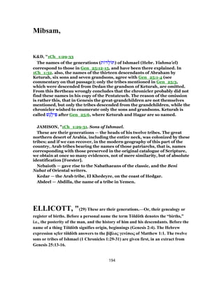 Mibsam,
K&D, "1Ch_1:29-33
The names of the generations (‫ת‬ ‫ד‬ ְ‫ל‬ ‫)תּ‬ of Ishmael (Hebr. Yishma'el)
correspond to those in Gen_25:12-15, and have been there explained. In
1Ch_1:32. also, the names of the thirteen descendants of Abraham by
Keturah, six sons and seven grandsons, agree with Gen_25:1-4 (see
commentary on that passage); only the tribes mentioned in Gen_25:3,
which were descended from Dedan the grandson of Keturah, are omitted.
From this Bertheau wrongly concludes that the chronicler probably did not
find these names in his copy of the Pentateuch. The reason of the omission
is rather this, that in Genesis the great-grandchildren are not themselves
mentioned, but only the tribes descended from the grandchildren, while the
chronicler wished to enumerate only the sons and grandsons. Keturah is
called ‫ֶשׁ‬‫ג‬ֶ‫יל‬ ִ‫פּ‬ after Gen_25:6, where Keturah and Hagar are so named.
JAMISON, "1Ch_1:29-31. Sons of Ishmael.
These are their generations — the heads of his twelve tribes. The great
northern desert of Arabia, including the entire neck, was colonized by these
tribes; and if we can recover, in the modern geography of this part of the
country, Arab tribes bearing the names of those patriarchs, that is, names
corresponding with those preserved in the original catalogue of Scripture,
we obtain at once so many evidences, not of mere similarity, but of absolute
identification [Forster].
Nebaioth — gave rise to the Nabathaeans of the classic, and the Beni
Nabat of Oriental writers.
Kedar — the Arab tribe, El Khedeyre, on the coast of Hedgar.
Abdeel — Abdilla, the name of a tribe in Yemen.
ELLICOTT, "(29) These are their generations.—Or, their genealogy or
register of births. Before a personal name the term Tôldôth denotes the “births,”
i.e., the posterity of the man, and the history of him and his descendants. Before the
name of a thing Tôldôth signifies origin, beginnings (Genesis 2:4). The Hebrew
expression sçfer tôldôth answers to the βίβλος γενέσως of Matthew 1:1. The twelve
sons or tribes of Ishmael (1 Chronicles 1:29-31) are given first, in an extract from
Genesis 25:13-16.
194
 
