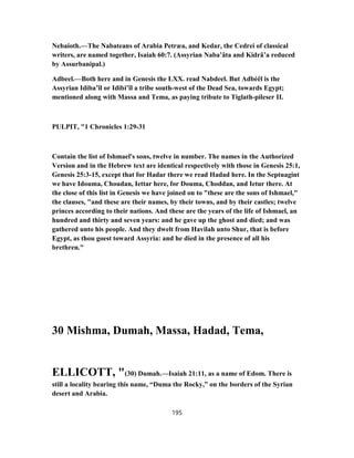 Nebaioth.—The Nabateans of Arabia Petræa, and Kedar, the Cedrei of classical
writers, are named together, Isaiah 60:7. (Assyrian Naba’âta and Kidrâ’a reduced
by Assurbanipal.)
Adbeel.—Both here and in Genesis the LXX. read Nabdeel. But Adbéêl is the
Assyrian Idiba’îl or Idibi’îl a tribe south-west of the Dead Sea, towards Egypt;
mentioned along with Massa and Tema, as paying tribute to Tiglath-pileser II.
PULPIT, "1 Chronicles 1:29-31
Contain the list of Ishmael's sons, twelve in number. The names in the Authorized
Version and in the Hebrew text are identical respectively with those in Genesis 25:1,
Genesis 25:3-15, except that for Hadar there we read Hadad here. In the Septuagint
we have Idouma, Choudan, Iettar here, for Douma, Choddan, and Ietur there. At
the close of this list in Genesis we have joined on to "these are the sons of Ishmael,"
the clauses, "and these are their names, by their towns, and by their castles; twelve
princes according to their nations. And these are the years of the life of Ishmael, an
hundred and thirty and seven years: and he gave up the ghost and died; and was
gathered unto his people. And they dwelt from Havilah unto Shur, that is before
Egypt, as thou goest toward Assyria: and he died in the presence of all his
brethren."
30 Mishma, Dumah, Massa, Hadad, Tema,
ELLICOTT, "(30) Dumah.—Isaiah 21:11, as a name of Edom. There is
still a locality bearing this name, “Duma the Rocky,” on the borders of the Syrian
desert and Arabia.
195
 
