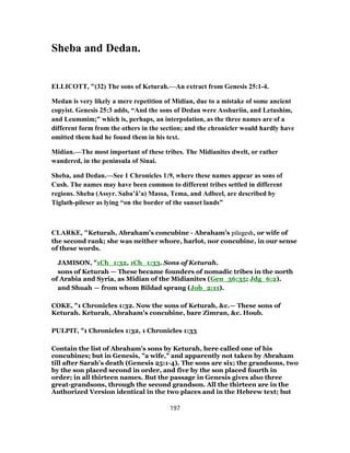 Sheba and Dedan.
ELLICOTT, "(32) The sons of Keturah.—An extract from Genesis 25:1-4.
Medan is very likely a mere repetition of Midian, due to a mistake of some ancient
copyist. Genesis 25:3 adds, “And the sons of Dedan were Asshuriin, and Letushim,
and Leummim;” which is, perhaps, an interpolation, as the three names are of a
different form from the others in the section; and the chronicler would hardly have
omitted them had he found them in his text.
Midian.—The most important of these tribes. The Midianites dwelt, or rather
wandered, in the peninsula of Sinai.
Sheba, and Dedan.—See 1 Chronicles 1:9, where these names appear as sons of
Cush. The names may have been common to different tribes settled in different
regions. Sheba (Assyr. Saba’â’a) Massa, Tema, and Adbeel, are described by
Tiglath-pileser as lying “on the border of the sunset lands”
CLARKE, "Keturah, Abraham’s concubine - Abraham’s pilegesh, or wife of
the second rank; she was neither whore, harlot, nor concubine, in our sense
of these words.
JAMISON, "1Ch_1:32, 1Ch_1:33. Sons of Keturah.
sons of Keturah — These became founders of nomadic tribes in the north
of Arabia and Syria, as Midian of the Midianites (Gen_36:35; Jdg_6:2).
and Shuah — from whom Bildad sprang (Job_2:11).
COKE, "1 Chronicles 1:32. Now the sons of Keturah, &c.— These sons of
Keturah. Keturah, Abraham's concubine, bare Zimran, &c. Houb.
PULPIT, "1 Chronicles 1:32, 1 Chronicles 1:33
Contain the list of Abraham's sons by Keturah, here called one of his
concubines; but in Genesis, "a wife," and apparently not taken by Abraham
till after Sarah's death (Genesis 25:1-4). The sons are six; the grandsons, two
by the son placed second in order, and five by the son placed fourth in
order; in all thirteen names. But the passage in Genesis gives also three
great-grandsons, through the second grandson. All the thirteen are in the
Authorized Version identical in the two places and in the Hebrew text; but
197
 