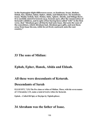in the Septuagint slight differences occur, as Zembram, Iexan, Madam,
Sobak, Soe, Daidan, Sabai, Opher, Abida, and Eldada here, for Zombran,
Iezan, Madal, Iesbok, Soie, Dedan, Saba, Apheir, Abeida, and Eldaga there.
It is carefully stated in Genesis 25:5, Genesis 25:6, after the enumeration of
Keturah's children, and in spite of her having been called "wife" in the first
verse, that "Abraham gave all that he had unto Isaac. But unto the sons of
the concubines, which Abraham had, Abraham gave gifts, and sent them
away from Isaac his sou, while he yet lived, eastward, unto the east
country."
33 The sons of Midian:
Ephah, Epher, Hanok, Abida and Eldaah.
All these were descendants of Keturah.
Descendants of Sarah
ELLICOTT, "(33) The five clans or tribes of Midian. These, with the seven names
of 1 Chronicles 1:31, make a total of twelve tribes for Keturah.
Ephah.—Called Hâ’âpâ, or Hayâpa by Tiglath-pileser.
34 Abraham was the father of Isaac.
198
 