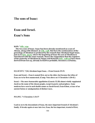 The sons of Isaac:
Esau and Israel.
Esau’s Sons
K&D, "1Ch_1:34
The two sons of Isaac. Isaac has been already mentioned as a son of
Abram, along with Ishmael, in 1Ch_1:28. But here the continuation of the
genealogy of Abraham is prefaced by the remark that Abraham begat Isaac,
just as in Gen_25:19, where the begetting of Isaac the son of Abraham is
introduced with the same remark. Hence the supposition that the registers
of the posterity of Abraham by Hagar and Keturah (1Ch_1:28-33) have been
derived from Gen 25, already in itself so probable, becomes a certainty.
ELLICOTT, "(34) Abraham begat Isaac.—From Genesis 25:19.
Esau and Israel.—Esau is named first, not as the elder, but because the tribes of
Esau are to be first enumerated. (Comp. Note above on 1 Chronicles 1:28-42.)
Israel.—The more honourable appellation (Genesis 32:28) almost wholly supplanted
Jacob as the name of the chosen people, except in poetry and prophecy. Some
moderns have seen in such double names as Jacob-Israel, Esau-Edom, a trace of an
ancient fusion or amalgamation of distinct races.
PULPIT, "1 Chronicles 1:34-37
Lead us on to the descendants of Isaac, the more important branch of Abraham's
family. It breaks again at once into two, Esau, the less important, treated of first;
199
 