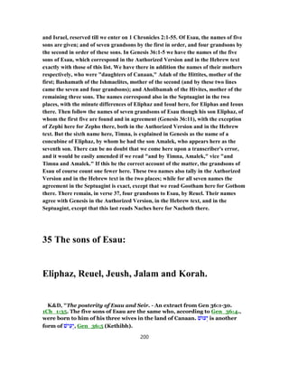 and Israel, reserved till we enter on 1 Chronicles 2:1-55. Of Esau, the names of five
sons are given; and of seven grandsons by the first in order, and four grandsons by
the second in order of these sons. In Genesis 36:1-5 we have the names of the five
sons of Esau, which correspond in the Authorized Version and in the Hebrew text
exactly with those of this list. We have there in addition the names of their mothers
respectively, who were "daughters of Canaan," Adah of the Hittites, mother of the
first; Bashamath of the Ishmaelites, mother of the second (and by these two lines
came the seven and four grandsons); and Aholibamah of the Hivites, mother of the
remaining three sons. The names correspond also in the Septuagint in the two
places, with the minute differences of Eliphaz and Ieoul here, for Eliphas and Ieous
there. Then follow the names of seven grandsons of Esau though his son Eliphaz, of
whom the first five are found and in agreement (Genesis 36:11), with the exception
of Zephi here for Zepho there, both in the Authorized Version and in the Hebrew
text. But the sixth name here, Timna, is explained in Genesis as the name of a
concubine of Eliphaz, by whom he had the son Amalek, who appears here as the
seventh son. There can be no doubt that we come here upon a transcriber's error,
and it would be easily amended if we read "and by Timna, Amalek," vice "and
Timna and Amalek." If this be the correct account of the matter, the grandsons of
Esau of course count one fewer here. These two names also tally in the Authorized
Version and in the Hebrew text in the two places; while for all seven names the
agreement in the Septuagint is exact, except that we read Gootham here for Gothom
there. There remain, in verse 37, four grandsons to Esau, by Reuel. Their names
agree with Genesis in the Authorized Version, in the Hebrew text, and in the
Septuagint, except that this last reads Naches here for Nachoth there.
35 The sons of Esau:
Eliphaz, Reuel, Jeush, Jalam and Korah.
K&D, "The posterity of Esau and Seir. - An extract from Gen 36:1-30.
1Ch_1:35. The five sons of Esau are the same who, according to Gen_36:4.,
were born to him of his three wives in the land of Canaan. ‫עוּשׁ‬ְ‫י‬ is another
form of ‫ישׁ‬ ִ‫ע‬ְ‫,י‬ Gen_36:5 (Kethibh).
200
 