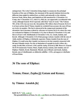 unimportant. The writer’s intention being simply to enumerate the principal
branches of the sons of Eliphaz, the statement of the special relations between the
different clans might be omitted here, as fairly and naturally as the relations
between Noah, Shem, Ham, and Japheth are left unnoticed in 1 Chronicles 1:4.
Comp. also 1 Chronicles 1:17, where Uz, Hul, &c, are apparently co-ordinated with
Aram, although Genesis 10:23 expressly calls them “sons of Aram.” The Vatican
MS. of the LXX. has our text; the Alexandrine MS. follows that of Genesis 36:12. It
is at least curious that if Timna-Amalek be excluded from account, the sons of Esau
are twelve in number. The fact is obscured in the compressed statement of the
chronicler; but it becomes evident by reference to Genesis 36:11-14, where five sons
are reckoned to Eliphaz (1 Chronicles 1:11), four to Reuel (1 Chronicles 1:13), and
three to Esau’s wife Aholibamah (1 Chronicles 1:14), viz.: Jeush, Jaalam, and
Korah. Although 1 Chronicles 1:12 of that passage reckons Amalek with the sons of
Adah, mother of Eliphaz, it distinctly separates Timna-Amalek from the sons of
Eliphaz. It would seem that Amalek was known to be but remotely connected with
the pure Edomite stocks. For the or-fanisation of a people in twelve tribes, &c.,
comp. Ewald, Hist, of Israel, 1:362, and his Antiq. of Israel, § 280. However, Genesis
36:15-19 enumerates Teman, Omar, Zepho, Kenaz, Gatam, and Amalek, sons of
Eliphaz; Nahath, Zerah, Shammah, Mizzah, sons of Reuel; and Jeush, Jaalam,
Korah, sons of Aholibamah; as chiliarchs (allûfîm—LXX., φύλαρχοι) or chieftains
of Esau-Edom.
36 The sons of Eliphaz:
Teman, Omar, Zepho,[j] Gatam and Kenaz;
by Timna: Amalek.[k]
K&D 36-37, "1Ch_1:36-37
The grandchildren of Esau. In 1Ch_1:36 there are first enumerated five
202
 