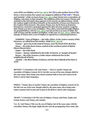 sons of his son Eliphaz, as in Gen_36:11, for ‫י‬ ִ‫פ‬ ְ‫צ‬ is only another form of ‫פ‬ ְ‫צ‬
(Gen.). Next to these five names are ranged in addition ‫ק‬ ֵ‫ל‬ ָ‫ֲמ‬‫ע‬ַ‫ו‬ ‫ַע‬‫נ‬ ְ‫מ‬ ִ‫ת‬ ְ‫,ו‬ “Timna
and Amalek,” while we learn from Gen_36:12 that Timna was a concubine of
Eliphaz, who bore to him Amalek. The addition of the two names Timna and
Amalek in the Chronicle thus appears to be merely an abbreviation, which
the author might well allow himself, as the posterity of Esau were known to
his readers from Genesis. The name Timna, too, by its form (a feminine
formation), must have guarded against the idea of some modern exegetes
that Timna was also a son of Eliphaz. Thus, then, Esau had through Eliphaz
six grandchildren, who in Gen_36:12 are all set down as sons of Adah, the
wife of Esau and the mother of Eliphaz. (Vide com. to Gen_36:12, where the
change of Timna into a son of Eliphaz is rejected as a misinterpretation.)
JAMISON, "sons of Eliphaz — the tribe Adites, in the center country of the
Saracens, so called from his mother, Adah (Gen_36:10).
Teman — gave rise to the land of Teman, near the head of the Red Sea.
Omar — the tribe Beni-Amma, settled at the northern point of Djebel
Shera (Mount Seir).
Zephi — the tribe Dzaf.
Gatam — Katam, inhabited by the tribe Al Saruat, or “people of Sarah.”
Kenaz — the tribe Aenezes, a tribe whose settlement lies in the
neighborhood of Syria.
Amalek — the Beni Malak of Zohran, and the Beni Maledj of the Shat el
Arab.
BENSON, "1 Chronicles 1:36. And Timna — There is another Timna, the
concubine of Eliphaz, Genesis 36:12; but this was one of his sons, though called by
the same name; there being some names common both to men and women in the
Hebrew and in other languages.
POOLE, "Timna: there is another Timna, the concubine of Eliphaz, Genesis 36:12,
but this was one of his sons, though called by the same name; there being some
names common both to men and women in the Hebrew and in other languages.
TRAPP, "1 Chronicles 1:36 The sons of Eliphaz; Teman, and Omar, Zephi, and
Gatam, Kenaz, and Timna, and Amalek.
Ver. 36. And Timna.] This was the son of Eliphaz, but of the same name with his
concubine Timna, who haply might thereby seek the propagating of her name, like
203
 