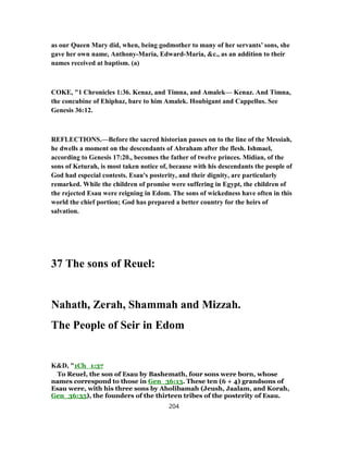 as our Queen Mary did, when, being godmother to many of her servants’ sons, she
gave her own name, Anthony-Maria, Edward-Maria, &c., as an addition to their
names received at baptism. (a)
COKE, "1 Chronicles 1:36. Kenaz, and Timna, and Amalek— Kenaz. And Timna,
the concubine of Ehiphaz, bare to him Amalek. Houbigant and Cappellus. See
Genesis 36:12.
REFLECTIONS.—Before the sacred historian passes on to the line of the Messiah,
he dwells a moment on the descendants of Abraham after the flesh. Ishmael,
according to Genesis 17:20., becomes the father of twelve princes. Midian, of the
sons of Keturah, is most taken notice of, because with his descendants the people of
God had especial contests. Esau's posterity, and their dignity, are particularly
remarked. While the children of promise were suffering in Egypt, the children of
the rejected Esau were reigning in Edom. The sons of wickedness have often in this
world the chief portion; God has prepared a better country for the heirs of
salvation.
37 The sons of Reuel:
Nahath, Zerah, Shammah and Mizzah.
The People of Seir in Edom
K&D, "1Ch_1:37
To Reuel, the son of Esau by Bashemath, four sons were born, whose
names correspond to those in Gen_36:13. These ten (6 + 4) grandsons of
Esau were, with his three sons by Aholibamah (Jeush, Jaalam, and Korah,
Gen_36:35), the founders of the thirteen tribes of the posterity of Esau.
204
 