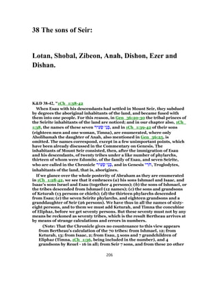 38 The sons of Seir:
Lotan, Shobal, Zibeon, Anah, Dishon, Ezer and
Dishan.
K&D 38-42, "1Ch_1:38-42
When Esau with his descendants had settled in Mount Seir, they subdued
by degrees the aboriginal inhabitants of the land, and became fused with
them into one people. For this reason, in Gen_36:20-30 the tribal princes of
the Seirite inhabitants of the land are noticed; and in our chapter also, 1Ch_
1:38, the names of these seven ‫יר‬ ִ‫ע‬ ֵ‫שׂ‬ ‫ֵי‬‫נ‬ ְ‫,בּ‬ and in 1Ch_1:39-42 of their sons
(eighteen men and one woman, Timna), are enumerated, where only
Aholibamah the daughter of Anah, also mentioned in Gen_36:25, is
omitted. The names correspond, except in a few unimportant points, which
have been already discussed in the Commentary on Genesis. The
inhabitants of Mount Seir consisted, then, after the immigration of Esau
and his descendants, of twenty tribes under a like number of phylarchs,
thirteen of whom were Edomite, of the family of Esau, and seven Seirite,
who are called in the Chronicle ‫יר‬ ִ‫ע‬ ֵ‫שׂ‬ ‫ֵי‬‫נ‬ ְ‫,בּ‬ and in Genesis ‫י‬ ִ‫ר‬ֹ‫ח‬, Troglodytes,
inhabitants of the land, that is, aborigines.
If we glance over the whole posterity of Abraham as they are enumerated
in 1Ch_1:28-42, we see that it embraces (a) his sons Ishmael and Isaac, and
Isaac's sons Israel and Esau (together 4 persons); (b) the sons of Ishmael, or
the tribes descended from Ishmael (12 names); (c) the sons and grandsons
of Keturah (13 persons or chiefs); (d) the thirteen phylarchs descended
from Esau; (e) the seven Seirite phylarchs, and eighteen grandsons and a
granddaughter of Seir (26 persons). We have thus in all the names of sixty-
eight persons, and to them we must add Keturah, and Timna the concubine
of Eliphaz, before we get seventy persons. But these seventy must not by any
means be reckoned as seventy tribes, which is the result Bertheau arrives at
by means of strange calculations and errors in numbers.
(Note: That the Chronicle gives no countenance to this view appears
from Bertheau's calculation of the 70 tribes: from Ishmael, 12; from
Keturah, 13; from Isaac, 2; from Esau, 5 sons and 7 grandchildren of
Eliphaz (Timna, 1Ch_1:36, being included in the number), and 4
grandsons by Reuel - 16 in all; from Seir 7 sons, and from these 20 other
206
 