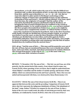 descendants, 27 in all, which makes the sum of 70. But the biblical text
mentions only 19 other descendants of Seir, so that only 26 persons came
from Seir, and the sum is therefore 12 + 13 + 2 + 16 + 26 = 69. But we
must also object to other points in Bertheau's reckoning: (1) the
arbitrary change of Timna into a grandchild of Esau; (2) the arbitrary
reckoning of Esau and Israel (= Jacob) without Ishmael. Was Esau, apart
from his sons, the originator of a people? Had the author of the
Chronicle cherished the purpose attributed to him by Bertheau, of
bringing the lists of names handed down by tradition to the round or
significant number 70, he would certainly in 1Ch_1:33 not have omitted
the three peoples descended from Dedan (Gen_25:3), as he might by
these names have completed the number 70 without further trouble.)
Upon this conclusion he founds his hypothesis, that as the three branches
of the family of Noah are divided into seventy peoples (which, as we have
seen before is not the case), so also the three branches of the family of
Abraham are divided into seventy tribes; and in this again he finds a
remarkable indication “that even in the time of the chronicler, men sought
by means of numbers to bring order and consistency into the lists of names
handed down by tradition from the ancient times.”
GILL 38-42, "And the sons of Seir,.... This man and his posterity were not of
the race of Esau, but are mentioned because they were a family into which
Esau, and a son of his, married, and whose possessions he and his obtained.
The account from hence, to the end of 1Ch_1:42 is the same with Gen_
36:20, with some little variation of names.
BENSON, "1 Chronicles 1:38. The sons of Seir — This Seir was not Esau, nor of his
posterity, but the ancient lord of this country, from whom it had its name, (see
Genesis 36:20,) whose genealogy is here set down, that it might be understood from
whom Eliphaz’s concubine and the mother of Amalek sprung; and because of that
affinity which was contracted between his and Esau’s posterity. Those who were not
united and incorporated with them, were destroyed by them, Deuteronomy 2:12.
ELLICOTT, "(38-42) The sons of Seir (from Genesis 36:20-30).—There is no
apparent link between this series and the preceding. Comparison of Genesis 36:20
shows that Seir represents the indigenous inhabitants of Edom (“the inhabitants of
the land,” comp. Joshua 7:9) before its conquest by the sons of Esau. In time a
fusion of the two races would result, the tribes of each being governed by their own
chieftains, as is indicated by Genesis 36:20-21, where the seven sons of Seir (1
207
 