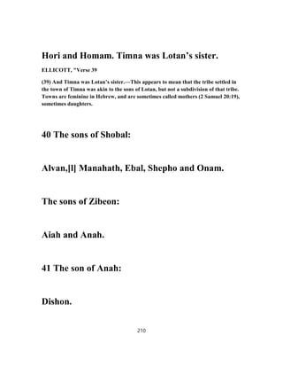 Hori and Homam. Timna was Lotan’s sister.
ELLICOTT, "Verse 39
(39) And Timna was Lotan’s sister.—This appears to mean that the tribe settled in
the town of Timna was akin to the sons of Lotan, but not a subdivision of that tribe.
Towns are feminine in Hebrew, and are sometimes called mothers (2 Samuel 20:19),
sometimes daughters.
40 The sons of Shobal:
Alvan,[l] Manahath, Ebal, Shepho and Onam.
The sons of Zibeon:
Aiah and Anah.
41 The son of Anah:
Dishon.
210
 