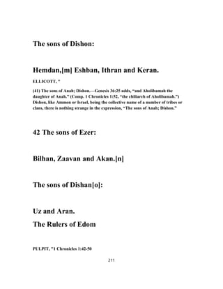 The sons of Dishon:
Hemdan,[m] Eshban, Ithran and Keran.
ELLICOTT, "
(41) The sons of Anah; Dishon.—Genesis 36:25 adds, “and Aholibamah the
daughter of Anah.” (Comp. 1 Chronicles 1:52, “the chiliarch of Aholibamah.”)
Dishon, like Ammon or Israel, being the collective name of a number of tribes or
clans, there is nothing strange in the expression, “The sons of Anah; Dishon.”
42 The sons of Ezer:
Bilhan, Zaavan and Akan.[n]
The sons of Dishan[o]:
Uz and Aran.
The Rulers of Edom
PULPIT, "1 Chronicles 1:42-50
211
 