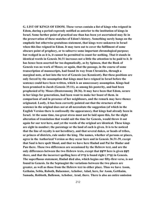 G. LIST OF KINGS OF EDOM. These verses contain a list of kings who reigned in
Edom, during a period expressly notified as anterior to the institution of kings in
Israel. Some further point of practical use than has been yet ascertained may lie in
the preservation of these snatches of Edom's history. Something surely hangs on the
emphatic but otherwise gratuitous statement, that kings were unknown in Israel
when this line reigned in Edom. It may turn out to cover the fulfilment of some
obscure point of prophecy, or to subserve some important chronological purpose;
but wedged in as it is, it cannot be permitted to count for nothing. That it stands in
identical words in Genesis 36:31 increases not a little the attention to be paid to it. It
has hence been asserted far too dogmatically, as by Spinoza, that the Book of
Genesis was no work of Moses; or again, that the passage, in the course of some
transcription of manuscripts, had found its way from Chronicles, through a
marginal note, at last into the text of Genesis (see Kennicott). But these positions are
only forced by the assumption that kings must have reigned in Israel before the
sentence could have been written, which is an unnecessary assumption. Kings had
been promised to Jacob (Genesis 35:11), as among his posterity, and had been
prophesied of by Moses (Deuteronomy 28:36). It may have been that Edom, secure
in her kings for generations, had been wont to make her boast of them. in
comparison of and in presence of her neighbours, and the remark may have thence
originated. Lastly, it has been correctly pointed out that the structure of the
sentence in the original does not at all necessitate the suggestion (of which in the
English Version there is confessedly the appearance), that kings had already been in
Israel. At the same time, too great stress must not be laid upon this, for the slight
alteration of translation that would suit the time for Genesis, would throw it out
again for our text here, and yet the words of the original are identical. These kings
are eight in number; the parentage or the land of each is given. It is to be noticed
that the line of royalty is not hereditary, and that several dukes, or heads of tribes,
or princes of districts, rule under the king. The names, whether of persons or places,
agree in the Authorized Version as they occur here and in Genesis 36:31-39, except
that Saul is here spelt Shaul, and that we have here Hadad and Pai for Hadar and
Pan there. These two differences are occasioned by the Hebrew text, and are the
only differences between the two Hebrew texts, except that ‫ם‬ ָ‫חוֹשׁ‬ here is given ‫ם‬ ָ‫ֻשׁ‬‫ח‬
there, and that the incorrect spelling here of ‫ות‬ִ‫ֲי‬‫ﬠ‬ is found right ( ‫ית‬ ִ‫ֲו‬‫ﬠ‬) in Genesis.
The superfluous statement, Hadad died also, which begins our fifty-first verse, is not
found in Genesis. In the Septuagint the variations between the two places are
greater, as well as those from the Hebrew text in either place. Thus we have Asom,
Gethaim, Sebla, Roboth, Balaennor, Achobor, Adad, here, for Asom, Getthaim,
Samada, Robboth, Ballenon, Achobor, Arad, there. There is also an entire omission
212
 