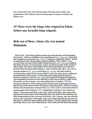 here of the name of the wife of the last king, with those of her mother and
grandmother, all of which are given in the passage of Genesis, as found in the
Hebrew text.
43 These were the kings who reigned in Edom
before any Israelite king reigned:
Bela son of Beor, whose city was named
Dinhabah.
K&D 43-54, "The kings of Edom before the introduction of the kingship
into Israel. - This is a verbally exact repetition of Gen_36:31-39, except that
the introductory formula, Gen_36:32, “and there reigned in Edom,” which
is superfluous after the heading, and the addition “ben Achbor” (Gen_
36:39) in the account of the death of Baal-hanan in 1Ch_1:50, are omitted;
the latter because even in Genesis, where mention is made of the death of
other kings, the name of the father of the deceased king is not repeated.
Besides this, the king called Hadad (v. 46f.), and the city ‫י‬ֶ‫ע‬ָ‫פּ‬ (v. 50), are in
Genesis Hadar (Gen_36:35.) and ‫עוּ‬ָ‫פּ‬ (Gen_36:39). The first of these
variations has arisen from a transcriber's error, the other from a different
pronunciation of the name. A somewhat more important divergence,
however, appears, when in Gen_36:39 the death of the king last named is
not mentioned, because he was still alive in the time of Moses; while in the
Chronicle, on the contrary, not only of him also is it added, ‫ד‬ ָ‫ד‬ֲ‫ה‬ ‫ת‬ ָ‫ָמ‬‫יּ‬ַ‫ו‬,
because at the time of the writing of the Chronicle he had long been dead,
but the list of the names of the territories of the phylarchs, which in Genesis
follows the introductory formula ‫ת‬ ‫מ‬ ֵ‫שׁ‬ alum ‫ה‬ֶ‫לּ‬ ֵ‫א‬ ְ‫,ו‬ is here connected with the
enumeration of the kings by ‫יוּ‬ ְ‫ַיּה‬‫ו‬, “Hadad died, and there were chiefs of
Edom.” This may mean that, in the view of the chronicler, the reign of the
phylarchs took the place of the kingship after the death of the last king, but
that interpretation is by no means necessary. The ‫ו‬ consec. may also merely
express the succession of thought, only connecting logically the mention of
the princes with the enumeration of the kings; or it may signify that, besides
the kings, there were also tribal princes who could rule the land and people.
213
 