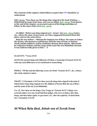 The contents of the register which follows require that ‫יוּ‬ ְ‫ַיּה‬‫ו‬ should be so
understood.
GILL 43-54, "Now these are the kings that reigned in the land of Edom,....
Which had its name from Esau, who was so called, Gen_25:30. From hence,
to the end of the chapter, an account is given of the kings and dukes of
Edom, in the same order as in Gen_30:31.
CLARKE, "Before any king reigned over - Israel - See Gen_36:31 (note),
etc., where the same verses occur, as I have supposed borrowed from this
place; and see the notes there.
Bela the son of Beor - “Balaam the impious son of Beor, the same as Laban
the Syrian, who formed a confederacy with the sons of Esau, to destroy
Jacob and his children; and he studied to destroy them utterly. Afterwards
he reigned in Sodom; and the name of his royal city was Dinhabah, because
it was undeservedly given to him.” - T.
ELLICOTT, "Verses 43-54
(43-54) The ancient kings and chiliarchs of Edom, a transcript of Genesis 36:31-43,
with only such differences as are incidental to transcribing.
POOLE, "Of this and the following verses, See Poole "Genesis 36:31", &c., whence
this whole relation is taken.
TRAPP, "1 Chronicles 1:43 Now these [are] the kings that reigned in the land of
Edom before [any] king reigned over the children of Israel; Bela the son of Beor:
and the name of his city [was] Dinhabah.
Ver. 43. Now these are the kings.] {See Trapp on "Genesis 36:31"} Kings were
crowned, dukes were not. Israel had first judges, who were as dukes; after that,
kings; and then dukes again, or governors, viz., after the captivity. So had Edom.
See 1 Chronicles 1:51-52.
44 When Bela died, Jobab son of Zerah from
214
 