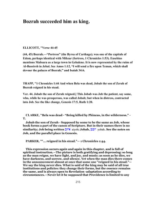 Bozrah succeeded him as king.
ELLICOTT, "Verse 44-45
(44, 45) Bozrah.—“Portress” (the Byrsa of Carthage); was one of the capitals of
Edom, perhaps identical with Mibzar (fortress, 1 Chronicles 1:53). Eusebius
mentions Mabsara as a large town in Gebalene. It is now represented by the ruins of
Al-Bussireh in Jebal. See Amos 1:12, “I will send a fire upon Teman, which shall
devour the palaces of Bozrah;” and Isaiah 34:6.
TRAPP, "1 Chronicles 1:44 And when Bela was dead, Jobab the son of Zerah of
Bozrah reigned in his stead.
Ver. 44. Jobab the son of Zerah reigned.] This Jobab was Job the patient, say some,
who, while he was prosperous, was called Jobab; but when in distress, contracted
into Job. See the like change, Genesis 17:5, Ruth 1:20.
CLARKE, "Bela was dead - “Being killed by Phineas, in the wilderness.” -
T.
Jobab the son of Zerah - Supposed by some to be the same as Job, whose
book forms a part of the canon of Scripture. But in their names there is no
similarity; Job being written ‫איוב‬ aiyob; Jobab, ‫יובב‬ yobab. See the notes on
Job, and the parallel place in Genesis.
PARKER, ""... reigned in his stead."— 1 Chronicles 1:44.
This expression occurs again and again in this chapter, and is full of
spiritual instruction.—The picture is both gratifying and depressing: so long
as the man reigns, we have light, and joy, and music; as soon as he dies, we
have darkness, and sorrow, and silence. Yet when the man dies there comes
in the announcement almost at once that some one "reigned in his stead."—
We say the king never dies. What is said of the king may be said of all true
institutions and policies: they change their forms, but the essence remains
the same, and is always open to Revelation -adaptation according to
circumstances.—Never let it be supposed that Providence is limited to any
215
 