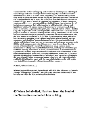 one man in the matter of kingship and dominion. The kings are all living at
once, though only one can enjoy the nominal dignity.—We often wonder
where the next man is to come from, forgetting that he is standing in our
very midst at the time when we are asking the ignorant question.—Men who
are reigning should lay to heart the reflection that their reign is to come to
an end.—Every man is bound to consider his successor; it is not enough to
vacate an office; every man should leave behind him a character worthy of
imitation, an example that will stimulate in all highest directions, and
traditions which will almost compel themselves to be respected, being so
noble in chivalry, so generous in spirit, and so beneficent in action.—Let the
king who reigns take heed, knowing that he will surely die.—Let every man
prepare himself to succeed the king—in the family, in the state, in the social
circle: we should always be preparing ourselves for some higher office, and
the best way of so preparing is to fill with faithfulness the office which we
have at present assigned to us.—There is only one king who shall have no
successor, and that king"s name is Jesus Christ.—Throughout this book
what a multitude of kings have we seen coming and going; no one man could
fill the whole occasion and rule all time, every one drooped and died by
reason of human frailty; but all these transient kings were so many
indications of a King who would abide for ever, the King for whom the ages
had been waiting, sometimes in meek, and sometimes in almost turbulent
expectation; he shall reign from the river unto the ends of the earth; of his
dominion there shall be no end.—No partial king can be eternal.—The very
fact that his kingdom, however large, is limited, is as a sentence of death in
the man himself. When he comes who can reign over all, comprehend all,
and hold all in his right hand with the ease of almightiness, he will, by the
very fact of his universality of dominion, abide evermore.
PULPIT, "1 Chronicles 1:44
It is not impossible that this Jobab is one with Job. The allusions in Genesis
36:11 to "Eliphaz the Temanite" have directed attention to this; and it has
been favoured by the Septuagint and the Fathers.
45 When Jobab died, Husham from the land of
the Temanites succeeded him as king.
216
 