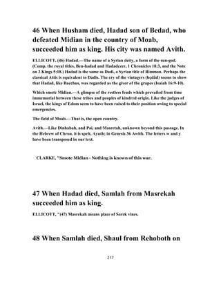 46 When Husham died, Hadad son of Bedad, who
defeated Midian in the country of Moab,
succeeded him as king. His city was named Avith.
ELLICOTT, (46) Hadad.—The name of a Syrian deity, a form of the sun-god.
(Comp. the royal titles, Ben-hadad and Hadadezer, 1 Chronicles 18:3, and the Note
on 2 Kings 5:18.) Hadad is the same as Dadi, a Syrian title of Rimmon. Perhaps the
classical Attis is equivalent to Dadis. The cry of the vintagers (hçdâd) seems to show
that Hadad, like Bacchus, was regarded as the giver of the grapes (Isaiah 16:9-10).
Which smote Midian.—A glimpse of the restless feuds which prevailed from time
immemorial between these tribes and peoples of kindred origin. Like the judges of
Israel, the kings of Edom seem to have been raised to their position owing to special
emergencies.
The field of Moab.—That is, the open country.
Avith.—Like Dinhabah, and Pai, and Masretah, unknown beyond this passage. In
the Hebrew of Chron. it is spelt, Ayuth; in Genesis 36 Awith. The letters w and y
have been transposed in our text.
CLARKE, "Smote Midian - Nothing is known of this war.
47 When Hadad died, Samlah from Masrekah
succeeded him as king.
ELLICOTT, "(47) Masrekah means place of Sorek vines.
48 When Samlah died, Shaul from Rehoboth on
217
 