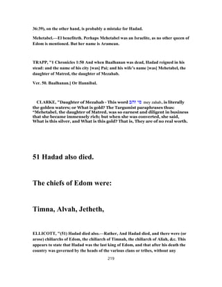 36:39), on the other hand, is probably a mistake for Hadad.
Mehetabel.—El benefiteth. Perhaps Mehetabel was an Israelite, as no other queen of
Edom is mentioned. But her name is Aramean.
TRAPP, "1 Chronicles 1:50 And when Baalhanan was dead, Hadad reigned in his
stead: and the name of his city [was] Pai; and his wife’s name [was] Mehetabel, the
daughter of Matred, the daughter of Mezahab.
Ver. 50. Baalhanan.] Or Hannibal.
CLARKE, "Daughter of Mezahab - This word ‫זהב‬ ‫מי‬ mey zahab, is literally
the golden waters; or What is gold? The Targumist paraphrases thus:
“Mehetabel, the daughter of Matred, was so earnest and diligent in business
that she became immensely rich; but when she was converted, she said,
What is this silver, and What is this gold? That is, They are of no real worth.
51 Hadad also died.
The chiefs of Edom were:
Timna, Alvah, Jetheth,
ELLICOTT, "(51) Hadad died also.—Rather, And Hadad died, and there were (or
arose) chiliarchs of Edom, the chiliarch of Timnah, the chiliarch of Aliah, &c. This
appears to state that Hadad was the last king of Edom, and that after his death the
country was governed by the heads of the various clans or tribes, without any
219
 