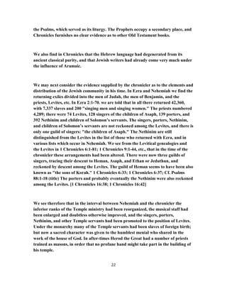 the Psalms, which served as its liturgy. The Prophets occupy a secondary place, and
Chronicles furnishes no clear evidence as to other Old Testament books.
We also find in Chronicles that the Hebrew language had degenerated from its
ancient classical purity, and that Jewish writers had already come very much under
the influence of Aramaic.
We may next consider the evidence supplied by the chronicler as to the elements and
distribution of the Jewish community in his time. In Ezra and Nehemiah we find the
returning exiles divided into the men of Judah, the men of Benjamin, and the
priests, Levites, etc. In Ezra 2:1-70. we are told that in all there returned 42,360,
with 7,337 slaves and 200 "singing men and singing women." The priests numbered
4,289; there were 74 Levites, 128 singers of the children of Asaph, 139 porters, and
392 Nethinim and children of Solomon’s servants. The singers, porters, Nethinim,
and children of Solomon’s servants are not reckoned among the Levites, and there is
only one guild of singers: "the children of Asaph." The Nethinim are still
distinguished from the Levites in the list of those who returned with Ezra, and in
various lists which occur in Nehemiah. We see from the Levitical genealogies and
the Levites in 1 Chronicles 6:1-81; 1 Chronicles 9:1-44, etc., that in the time of the
chronicler these arrangements had been altered. There were now three guilds of
singers, tracing their descent to Heman, Asaph, and Ethan or Jeduthun, and
reckoned by descent among the Levites. The guild of Heman seems to have been also
known as "the sons of Korah." 1 Chronicles 6:33; 1 Chronicles 6:37; Cf. Psalms
88:1-18 (title) The porters and probably eventually the Nethinim were also reckoned
among the Levites. [1 Chronicles 16:38; 1 Chronicles 16:42]
We see therefore that in the interval between Nehemiah and the chronicler the
inferior ranks of the Temple ministry had been reorganized, the musical staff had
been enlarged and doubtless otherwise improved, and the singers, porters,
Nethinim, and other Temple servants had been promoted to the position of Levites.
Under the monarchy many of the Temple servants had been slaves of foreign birth;
but now a sacred character was given to the humblest menial who shared in the
work of the house of God. In after-times Herod the Great had a number of priests
trained as masons, in order that no profane hand might take part in the building of
his temple.
22
 