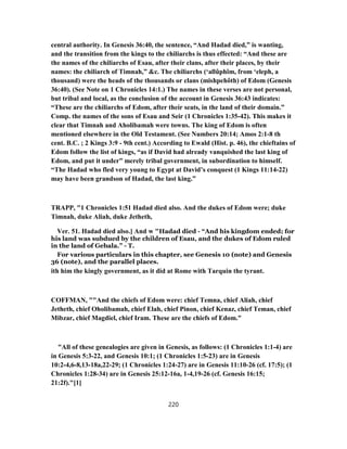 central authority. In Genesis 36:40, the sentence, “And Hadad died,” is wanting,
and the transition from the kings to the chiliarchs is thus effected: “And these are
the names of the chiliarchs of Esau, after their clans, after their places, by their
names: the chiliarch of Timnah,” &c. The chiliarchs (‘allûphîm, from ‘eleph, a
thousand) were the heads of the thousands or clans (mishpehôth) of Edom (Genesis
36:40). (See Note on 1 Chronicles 14:1.) The names in these verses are not personal,
but tribal and local, as the conclusion of the account in Genesis 36:43 indicates:
“These are the chiliarchs of Edom, after their seats, in the land of their domain.”
Comp. the names of the sons of Esau and Seir (1 Chronicles 1:35-42). This makes it
clear that Timnah and Aholibamah were towns. The king of Edom is often
mentioned elsewhere in the Old Testament. (See Numbers 20:14; Amos 2:1-8 th
cent. B.C. ; 2 Kings 3:9 - 9th cent.) According to Ewald (Hist. p. 46), the chieftains of
Edom follow the list of kings, “as if David had already vanquished the last king of
Edom, and put it under” merely tribal government, in subordination to himself.
“The Hadad who fled very young to Egypt at David’s conquest (1 Kings 11:14-22)
may have been grandson of Hadad, the last king.”
TRAPP, "1 Chronicles 1:51 Hadad died also. And the dukes of Edom were; duke
Timnah, duke Aliah, duke Jetheth,
Ver. 51. Hadad died also.] And w "Hadad died - “And his kingdom ended; for
his land was subdued by the children of Esau, and the dukes of Edom ruled
in the land of Gebala.” - T.
For various particulars in this chapter, see Genesis 10 (note) and Genesis
36 (note), and the parallel places.
ith him the kingly government, as it did at Rome with Tarquin the tyrant.
COFFMAN, ""And the chiefs of Edom were: chief Temna, chief Aliah, chief
Jetheth, chief Oholibamah, chief Elah, chief Pinon, chief Kenaz, chief Teman, chief
Mibzar, chief Magdiel, chief Iram. These are the chiefs of Edom."
"All of these genealogies are given in Genesis, as follows: (1 Chronicles 1:1-4) are
in Genesis 5:3-22, and Genesis 10:1; (1 Chronicles 1:5-23) are in Genesis
10:2-4,6-8,13-18a,22-29; (1 Chronicles 1:24-27) are in Genesis 11:10-26 (cf. 17:5); (1
Chronicles 1:28-34) are in Genesis 25:12-16a, 1-4,19-26 (cf. Genesis 16:15;
21:2f)."[1]
220
 