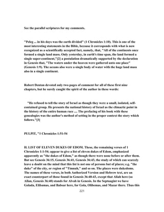 See the parallel scriptures for my comments.
"Peleg ... in his days was the earth divided" (1 Chronicles 1:10). This is one of the
most interesting statements in the Bible, because it corresponds with what is now
recognized as a scientifically accepted fact, namely, that, "All of the continents once
formed a single land mass. Only yesterday, in earth's time span, the land formed a
single super-continent,"[2] a postulation dramatically supported by the declaration
in Genesis that, "The waters under the heaven were gathered unto one place"
(Genesis 1:9). The oceans also were a single body of water with the huge land mass
also in a single continent.
Robert Dentan devoted only two pages of comment for all of these first nine
chapters, but he surely caught the spirit of the author in these words:
"He refused to tell the story of Israel as though they were a small, isolated, self-
contained group. He presents the national history of Israel as the climactic point in
the history of the entire human race .... The prefacing of his book with these
genealogies was the author's method of setting in the proper context the story which
follows."[3]
PULPIT, "1 Chronicles 1:51-54
H. LIST OF ELEVEN DUKES OF EDOM. These, the remaining verses of 1
Chronicles 1:1-54; appear to give a list of eleven dukes of Edom, emphasized
apparently as "the dukes of Edom," as though there were none before or after them.
But see Genesis 36:15, Genesis 36:41, Genesis 36:43, the study of which can scarcely
leave a doubt on the mind that this list is not one of persons but of places; e.g. "the
duke" of the city, or region of "Timnah," and so on. The places were dukedoms.
The names of these verses, in both Authorized Version and Hebrew text, are an
exact counterpart of those found in Genesis 36:40-43, except that Aliah here (so
Allan, Genesis 36:40) stands for Alvah in Genesis. In the Septuagint we have
Golada, Elibamas, and Babsar here, for Gola, Olibemas, and Mazar there. Thus this
221
 