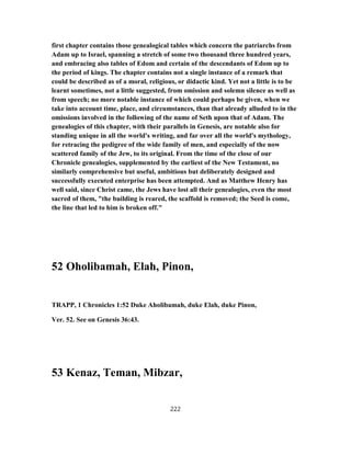 first chapter contains those genealogical tables which concern the patriarchs from
Adam up to Israel, spanning a stretch of some two thousand three hundred years,
and embracing also tables of Edom and certain of the descendants of Edom up to
the period of kings. The chapter contains not a single instance of a remark that
could be described as of a moral, religious, or didactic kind. Yet not a little is to be
learnt sometimes, not a little suggested, from omission and solemn silence as well as
from speech; no more notable instance of which could perhaps be given, when we
take into account time, place, and circumstances, than that already alluded to in the
omissions involved in the following of the name of Seth upon that of Adam. The
genealogies of this chapter, with their parallels in Genesis, are notable also for
standing unique in all the world's writing, and far over all the world's mythology,
for retracing the pedigree of the wide family of men, and especially of the now
scattered family of the Jew, to its original. From the time of the close of our
Chronicle genealogies, supplemented by the earliest of the New Testament, no
similarly comprehensive but useful, ambitious but deliberately designed and
successfully executed enterprise has been attempted. And as Matthew Henry has
well said, since Christ came, the Jews have lost all their genealogies, even the most
sacred of them, "the building is reared, the scaffold is removed; the Seed is come,
the line that led to him is broken off."
52 Oholibamah, Elah, Pinon,
TRAPP, 1 Chronicles 1:52 Duke Aholibamah, duke Elah, duke Pinon,
Ver. 52. See on Genesis 36:43.
53 Kenaz, Teman, Mibzar,
222
 