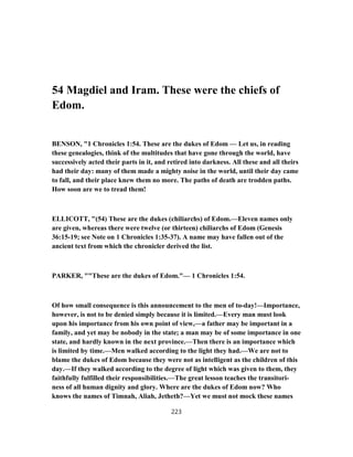 54 Magdiel and Iram. These were the chiefs of
Edom.
BENSON, "1 Chronicles 1:54. These are the dukes of Edom — Let us, in reading
these genealogies, think of the multitudes that have gone through the world, have
successively acted their parts in it, and retired into darkness. All these and all theirs
had their day: many of them made a mighty noise in the world, until their day came
to fall, and their place knew them no more. The paths of death are trodden paths.
How soon are we to tread them!
ELLICOTT, "(54) These are the dukes (chiliarchs) of Edom.—Eleven names only
are given, whereas there were twelve (or thirteen) chiliarchs of Edom (Genesis
36:15-19; see Note on 1 Chronicles 1:35-37). A name may have fallen out of the
ancient text from which the chronicler derived the list.
PARKER, ""These are the dukes of Edom."— 1 Chronicles 1:54.
Of how small consequence is this announcement to the men of to-day!—Importance,
however, is not to be denied simply because it is limited.—Every man must look
upon his importance from his own point of view,—a father may be important in a
family, and yet may be nobody in the state; a man may be of some importance in one
state, and hardly known in the next province.—Then there is an importance which
is limited by time.—Men walked according to the light they had.—We are not to
blame the dukes of Edom because they were not as intelligent as the children of this
day.—If they walked according to the degree of light which was given to them, they
faithfully fulfilled their responsibilities.—The great lesson teaches the transitori-
ness of all human dignity and glory. Where are the dukes of Edom now? Who
knows the names of Timnah, Aliah, Jetheth?—Yet we must not mock these names
223
 