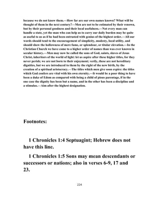 because we do not know them.—How far are our own names known? What will be
thought of them in the next century?—Men are not to be estimated by their renown,
but by their personal goodness and their local usefulness.—Not every man can
handle a state, yet the man who can help us to carry our daily burden may be quite
as useful to us as if he had been entrusted with genius of the highest order.—All our
words should tend to the encouragement of simplicity, modesty, local utility, and
should show the hollowness of mere fame, or splendour, or titular elevation.—In the
Christian Church we have come to a higher order of names than was ever known in
secular history.—Men may now be called the sons of God, saints, slaves of Jesus
Christ, inheritors of the world of light: let us aspire after these higher titles, for they
never perish; we are not born to their enjoyment; verily, these are not hereditary
dignities, but we are introduced to them by the right of the new birth, by the
creation of a spiritual aristocracy.—The titles which men give soon expire: the titles
which God confers are vital with his own eternity.—It would be a poor thing to have
been a duke of Edom as compared with being a child of pious parentage, if in the
one case the dignity has been but a name, and in the other has been a discipline and
a stimulus.—Aim after the highest designation.
Footnotes:
1 Chronicles 1:4 Septuagint; Hebrew does not
have this line.
1 Chronicles 1:5 Sons may mean descendants or
successors or nations; also in verses 6-9, 17 and
23.
224
 