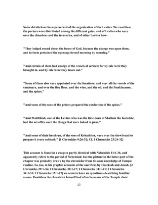 Some details have been preserved of the organization of the Levites. We road how
the porters were distributed among the different gates, and of Levites who were
over the chambers and the treasuries, and of other Levites how-
"They lodged round about the house of God, because the charge was upon them,
and to them pertained the opening thereof morning by morning."
"And certain of them had charge of the vessels of service; for by tale were they
brought in, and by tale were they taken out."
"Some of them also were appointed over the furniture, and over all the vessels of the
sanctuary, and over the fine flour, and the wine, and the oil, and the frankincense,
and the spices."
"And some of the sons of the priests prepared the confection of the spices."
"And Mattithiah, one of the Levites who was the first-born of Shallum the Korahite,
had the set office over the things that were baked in pans,"
"And some of their brethren, of the sons of Kohathites, were over the shewbread to
prepare it every sabbath." [1 Chronicles 9:26-32; Cf. 1 Chronicles 23:24-32]
This account is found in a chapter partly identical with Nehemiah 11:1-36, and
apparently refers to the period of Nehemiah; but the picture in the latter part of the
chapter was probably drawn by the chronicler from his own knowledge of Temple
routine. So, too, in his graphic accounts of the sacrifices by Hezekiah and Josiah, [2
Chronicles 29:1-36; 2 Chronicles 30:1-27; 2 Chronicles 31:1-21; 2 Chronicles
34:1-33; 2 Chronicles 35:1-27] we seem to have an eyewitness describing familiar
scenes. Doubtless the chronicler himself had often been one of the Temple choir
23
 