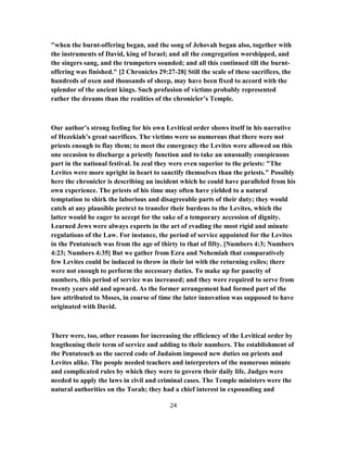"when the burnt-offering began, and the song of Jehovah began also, together with
the instruments of David, king of Israel; and all the congregation worshipped, and
the singers sang, and the trumpeters sounded; and all this continued till the burnt-
offering was finished." [2 Chronicles 29:27-28] Still the scale of these sacrifices, the
hundreds of oxen and thousands of sheep, may have been fixed to accord with the
splendor of the ancient kings. Such profusion of victims probably represented
rather the dreams than the realities of the chronicler’s Temple.
Our author’s strong feeling for his own Levitical order shows itself in his narrative
of Hezekiah’s great sacrifices. The victims were so numerous that there were not
priests enough to flay them; to meet the emergency the Levites were allowed on this
one occasion to discharge a priestly function and to take an unusually conspicuous
part in the national festival. In zeal they were even superior to the priests: "The
Levites were more upright in heart to sanctify themselves than the priests." Possibly
here the chronicler is describing an incident which he could have paralleled from his
own experience. The priests of his time may often have yielded to a natural
temptation to shirk the laborious and disagreeable parts of their duty; they would
catch at any plausible pretext to transfer their burdens to the Levites, which the
latter would be eager to accept for the sake of a temporary accession of dignity.
Learned Jews were always experts in the art of evading the most rigid and minute
regulations of the Law. For instance, the period of service appointed for the Levites
in the Pentateuch was from the age of thirty to that of fifty. [Numbers 4:3; Numbers
4:23; Numbers 4:35] But we gather from Ezra and Nehemiah that comparatively
few Levites could be induced to throw in their lot with the returning exiles; there
were not enough to perform the necessary duties. To make up for paucity of
numbers, this period of service was increased; and they were required to serve from
twenty years old and upward. As the former arrangement had formed part of the
law attributed to Moses, in course of time the later innovation was supposed to have
originated with David.
There were, too, other reasons for increasing the efficiency of the Levitical order by
lengthening their term of service and adding to their numbers. The establishment of
the Pentateuch as the sacred code of Judaism imposed new duties on priests and
Levites alike. The people needed teachers and interpreters of the numerous minute
and complicated rules by which they were to govern their daily life. Judges were
needed to apply the laws in civil and criminal cases. The Temple ministers were the
natural authorities on the Torah; they had a chief interest in expounding and
24
 