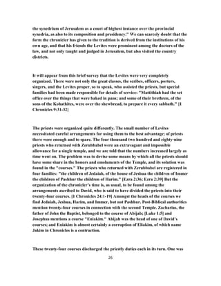 the synedrium of Jerusalem as a court of highest instance over the provincial
synedria, as also to its composition and presidency." We can scarcely doubt that the
form the chronicler has given to the tradition is derived from the institutions of his
own age, and that his friends the Levites were prominent among the doctors of the
law, and not only taught and judged in Jerusalem, but also visited the country
districts.
It will appear from this brief survey that the Levites were very completely
organized. There were not only the great classes, the scribes, officers, porters,
singers, and the Levites proper, so to speak, who assisted the priests, but special
families had been made responsible for details of service: "Mattithiah had the set
office over the things that were baked in pans; and some of their brethren, of the
sons of the Kohathites, were over the shewbread, to prepare it every sabbath." [1
Chronicles 9:31-32]
The priests were organized quite differently. The small number of Levites
necessitated careful arrangements for using them to the best advantage; of priests
there were enough and to spare. The four thousand two hundred and eighty-nine
priests who returned with Zerubbabel were an extravagant and impossible
allowance for a single temple, and we are told that the numbers increased largely as
time went on. The problem was to devise some means by which all the priests should
have some share in the honors and emoluments of the Temple, and its solution was
found in the "courses." The priests who returned with Zerubbabel are registered in
four families: "the children of Jedaiah, of the house of Jeshua the children of Immer
the children of Pashhur the children of Harim." [Ezra 2:36; Ezra 2:39] But the
organization of the chronicler’s time is, as usual, to be found among the
arrangements ascribed to David, who is said to have divided the priests into their
twenty-four courses. [1 Chronicles 24:1-19] Amongst the heads of the courses we
find Jedaiah, Jeshua, Harim, and Immer, but not Pashhur. Post-Biblical authorities
mention twenty-four courses in connection with the second Temple. Zacharias, the
father of John the Baptist, belonged to the course of Abijab; [Luke 1:5] and
Josephus mentions a course "Eniakim." Abijah was the head of one of David’s
courses; and Eniakim is almost certainly a corruption of Eliakim, of which name
Jakim in Chronicles is a contraction.
These twenty-four courses discharged the priestly duties each in its turn. One was
26
 