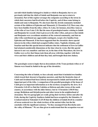 not told which families belonged to Judah or which to Benjamin; but we are
previously told that the chiefs of Judah and Benjamin rose up to return to
Jerusalem. Part of this register arranges the companies according to the towns in
which their ancestors had lived before the Captivity, and of these some belong to
Judah and some to Benjamin. We also learn that the Jewish community included
certain of the children of Ephraim and Manasseh. [1 Chronicles 9:3] There may also
have been families from the other, tribes; St. Luke, for instance, describes Anna as
of the tribe of Aser Luke 2:36. But the mass of genealogical matter relating to Judah
and Benjamin far exceeds what is given as to the other tribes, and proves that Judah
and Benjamin were co-ordinate members of the restored community, and that no
other tribe contributed any appreciable contingent, except a few families from
Ephraim and Manasseh. It has been suggested that the chronicler shows special
interest in the tribes which had occupied Galilee-Asher, Naphtali, Zebulun, and
Issachar-and that this special interest indicates that the settlement of Jews in Galilee
had attained considerable dimensions at the time when he wrote. But this special
interest is not very manifest: and later on, in the time of the Maccabees, the Jews in
Galilee were so few that Simon took them all away with him, together with their
wives and their children and all that they had, and brought them into Judaea.
The genealogies seem to imply that no descendants of the Trans-jordanic tribes or of
Simeon were found in Judah in the age of the chronicler.
Concerning the tribe of Judah, we have already noted that it included two families
which traced their descent to Egyptian ancestors, and that the Kenizzite clans of
Caleb and Jerahmeel had been entirely incorporated in Judah and formed the most
important part of the tribe. A comparison of the parallel genealogies of the house of
Caleb gives us important information as to the territory occupied by the Jews. In 1
Chronicles 2:42-49 we find the Calebites at Hebron and other towns of the south
country, in accordance with the older history; but in 1 Chronicles 2:50-55 they
occupy Bethlehem and Kirjath-jearim and other towns in the neighborhood of
Jerusalem. The two paragraphs are really giving their territory before and after the
Exile; during the Captivity Southern Judah had been occupied by the Edomites. It
is indeed stated in Nehemiah 11:25-30 that the children of Judah dwelt in a number
of towns scattered over the whole territory of the ancient tribe; but the list
concludes with the significant sentence, "So they encamped from Beersheba unto
the valley of Hinnom." We are thus given to understand that the occupation was not
28
 