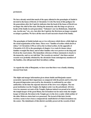 permanent.
We have already noted that much of the space allotted to the genealogies of Judah is
devoted to the house of David. [1 Chronicles 3:1-24] The form of this pedigree for
the generations after the Captivity indicates that the head of the house of David was
no longer the chief of the state. During the monarchy only the kings are given as
heads of the family in each generation: "Solomon’s son was Rehoboam, Abijah his
son, Asa his son," etc., etc.; but after the Captivity the first-born no longer occupied
so unique a position. We have all the sons of each successive head of the family.
The genealogies of Judah include one or two references which throw a little light on
the social organization of the times. There were "families of scribes which dwelt at
Jabez," [1 Chronicles 2:55] as well as the Levitical scribes. In the appendix [1
Chronicles 4:21-23] to the genealogies of chapter 4 we read of a house whose
families wrought fine linen, and of other families who were porters to the king and
lived on the royal estates. The immediate reference of these statements is clearly to
the monarchy, and we are told that "the records are ancient"; but these ancient
records were probably obtained by the chronicler from contemporary members of
the families, who still pursued their hereditary calling.
As regards the tribe of Benjamin, we have seen that there was a family claiming
descent from Saul.
The slight and meager information given about Judah and Benjamin cannot
accurately represent their importance as compared with the priests and Levites, but
the general impression conveyed by the chronicler is confirmed by our other
authorities. In his time the supreme interests of the Jews were religious. The one
great institution was the Temple; the highest order was the priesthood. All Jews
were in a measure servants of the Temple; Ephesus indeed was proud to be called
the temple-keeper of the great Diana, but Jerusalem was far more truly the temple-
keeper of Jehovah. Devotion to the Temple gave to the Jews a unity which neither of
the older Hebrews states had ever possessed. The kernel of this later Jewish
territory seems to have been a comparatively small district of which Jerusalem was
the center. The inhabitants of this district carefully preserved the records of their
29
 