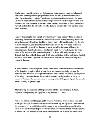 family history, and loved to trace their descent to the ancient clans of Judah and
Benjamin; but for practical purposes they were all Jews, without distinction of
tribe. Even the ministry of the Temple had become more homogeneous; the non-
Levitical descent of some classes of the Temple servants was first ignored and then
forgotten, so that assistants at the sacrifices, singers, musicians, scribes, and porters,
were all included in the tribe of Levi. The Temple conferred its own sanctity upon
all its ministers.
In a previous chapter the Temple arid its ministry were compared to a mediaeval
monastery or the establishment of a modern cathedral. In the same way Jerusalem
might be compared to cities, like Ely or Canterbury, which exist mainly for the sake
of their cathedrals, only both the sanctuary and city of the Jews came to be on a
larger scale. Or, again, if the Temple be represented by the great abbey of St.
Edmundsbury, Bury St. Edmunds itself might stand for Jerusalem, and the wide
lands of the abbey for the surrounding districts, from which the Jewish priests
derived their free-will offerings, and firstfruits, and tithes. Still in both these English
instances there was a vigorous and independent secular life far beyond any that
existed in Judaea.
A closer parallel to the temple on Zion is to be found in the immense establishments
of the Egyptian temples. It is true that these were numerous in Egypt, and the
authority and influence of the priesthood were checked and controlled by the power
of the kings; yet on the fall of the twentieth dynasty the high-priest of the great
temple of Amen at Thebes succeeded in making himself king, and Egypt, like Judah,
had its dynasty of priest-kings.
The following is an account of the possessions of the Theban temple of Amen,
supposed to be given by an Egyptian living about B.C. 1350:-
"Since the accession of the eighteenth dynasty, Amen has profited more than any
other god, perhaps even more than Pharaoh himself, by the Egyptian victories over
the peoples of Syria and Ethiopia. Each success has brought him a considerable
share of the spoil collected upon the battle-fields, indemnities levied from the enemy,
prisoners carried into slavery. He possesses lands and gardens by the hundred in
30
 