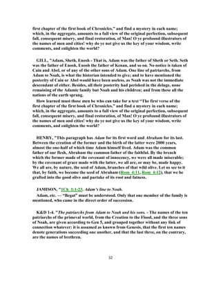 first chapter of the first book of Chronicles.” and find a mystery in each name;
which, in the aggregate, amounts to a full view of the original perfection, subsequent
fall, consequent misery, and final restoration, of Man! O ye profound illustrators of
the names of men and cities! why do ye not give us the key of your wisdom, write
comments, and enlighten the world?
GILL, "Adam, Sheth, Enosh - That is, Adam was the father of Sheth or Seth. Seth
was the father of Enosh, Enosh the father of Kenan, and so on. No notice is taken of
Cain and Abel, or of any of the other sons of Adam. One line of patriarchs, from
Adam to Noah, is what the historian intended to give; and to have mentioned the
posterity of Cain or Abel would have been useless, as Noah was not the immediate
descendant of either. Besides, all their posterity had perished in the deluge, none
remaining of the Adamic family but Noah and his children; and from these all the
nations of the earth sprang.
How learned must those men be who can take for a text “The first verse of the
first chapter of the first book of Chronicles.” and find a mystery in each name;
which, in the aggregate, amounts to a full view of the original perfection, subsequent
fall, consequent misery, and final restoration, of Man! O ye profound illustrators of
the names of men and cities! why do ye not give us the key of your wisdom, write
comments, and enlighten the world?
HENRY, "This paragraph has Adam for its first word and Abraham for its last.
Between the creation of the former and the birth of the latter were 2000 years,
almost the one-half of which time Adam himself lived. Adam was the common
father of our flesh, Abraham the common father of the faithful. By the breach
which the former made of the covenant of innocency, we were all made miserable;
by the covenant of grace made with the latter, we all are, or may be, made happy.
We all are, by nature, the seed of Adam, branches of that wild olive. Let us see to it
that, by faith, we become the seed of Abraham (Rom_4:11, Rom_4:12), that we be
grafted into the good olive and partake of its root and fatness.
JAMISON, "1Ch_1:1-23. Adam’s line to Noah.
Adam, etc. — “Begat” must be understood. Only that one member of the family is
mentioned, who came in the direct order of succession.
K&D 1-4. "The patriarchs from Adam to Noah and his sons. - The names of the ten
patriarchs of the primeval world, from the Creation to the Flood, and the three sons
of Noah, are given according to Gen 5, and grouped together without any link of
connection whatever: it is assumed as known from Genesis, that the first ten names
denote generations succeeding one another, and that the last three, on the contrary,
are the names of brethren.
32
 