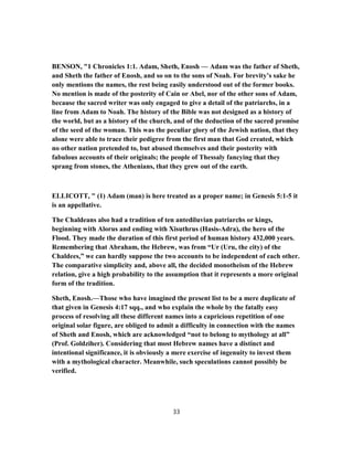 BENSON, "1 Chronicles 1:1. Adam, Sheth, Enosh — Adam was the father of Sheth,
and Sheth the father of Enosh, and so on to the sons of Noah. For brevity’s sake he
only mentions the names, the rest being easily understood out of the former books.
No mention is made of the posterity of Cain or Abel, nor of the other sons of Adam,
because the sacred writer was only engaged to give a detail of the patriarchs, in a
line from Adam to Noah. The history of the Bible was not designed as a history of
the world, but as a history of the church, and of the deduction of the sacred promise
of the seed of the woman. This was the peculiar glory of the Jewish nation, that they
alone were able to trace their pedigree from the first man that God created, which
no other nation pretended to, but abused themselves and their posterity with
fabulous accounts of their originals; the people of Thessaly fancying that they
sprang from stones, the Athenians, that they grew out of the earth.
ELLICOTT, " (1) Adam (man) is here treated as a proper name; in Genesis 5:1-5 it
is an appellative.
The Chaldeans also had a tradition of ten antediluvian patriarchs or kings,
beginning with Alorus and ending with Xisuthrus (Hasis-Adra), the hero of the
Flood. They made the duration of this first period of human history 432,000 years.
Remembering that Abraham, the Hebrew, was from “Ur (Uru, the city) of the
Chaldees,” we can hardly suppose the two accounts to be independent of each other.
The comparative simplicity and, above all, the decided monotheism of the Hebrew
relation, give a high probability to the assumption that it represents a more original
form of the tradition.
Sheth, Enosh.—Those who have imagined the present list to be a mere duplicate of
that given in Genesis 4:17 sqq., and who explain the whole by the fatally easy
process of resolving all these different names into a capricious repetition of one
original solar figure, are obliged to admit a difficulty in connection with the names
of Sheth and Enosh, which are acknowledged “not to belong to mythology at all”
(Prof. Goldziher). Considering that most Hebrew names have a distinct and
intentional significance, it is obviously a mere exercise of ingenuity to invest them
with a mythological character. Meanwhile, such speculations cannot possibly be
verified.
33
 