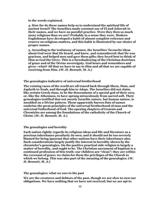 to the words explained.
4. How far do these names help us to understand the spiritual life of
ancient Israel? The Israelites made constant use of El and Jehovah in
their names, and we have no parallel practice. Were they then so much
more religious than we are? Probably in a sense they were. Modern
Englishman have developed a habit of almost complete reticence and
reserve on religious matters, and this habit is illustrated by our choice of
proper names.
5. According to the testimony of names, the Israelites’ favourite ideas
about God were that He heard, and knew, and remembered; that He was
gracious, and helped men and gave them gifts; they loved best to think of
Him as God the Giver. This is a foreshadowing of the Christian doctrines
of grace and of the Divine sovereignty. God hears and remembers and
gives—what? All that we have to say to Him and all that we are capable of
receiving from Him. (W. H. Bennett, M. A.)
The genealogies indicative of universal brotherhood
The existing races of the world are all traced back through Shem, Ham, and
Japheth to Noah, and through him to Adam. The Israelites did not claim,
like certain Greek clans, to be the descendants of a special god of their own,
or, like the Athenians, to have sprung miraculously from sacred soft. Their
genealogies testified that not merely Israelite nature, but human nature, is
moulded on a Divine pattern. These apparently barren lists of names
enshrine the great principles of the universal brotherhood of man and the
universal Fatherhood of God. The opening chapters of Genesis and
Chronicles are among the foundations of the catholicity of the Church of
Christ. (W. H. Bennett, M. A.)
The genealogies and heredity
Each nation rightly regards its religious ideas and life and literature as a
precious inheritance peculiarly its own; and it should not be too severely
blamed for being ignorant that other nations have their inheritance also.
Such considerations largely justify the interest in heredity shown by the
chronicler’s genealogies. On the positive practical side religion is largely a
matter of heredity, and ought to be. The Christian sacrament of baptism is a
continued profession of this truth: our children are “clean”; they are within
the covenant of grace; we claim for them the privileges of the Church to
which we belong. This was also part of the meaning of the genealogies. (W.
H. Bennett, M. A.)
The genealogies: what we owe to the past
We are the creatures and debtors of the past, though we are slow to own our
obligations. We have nothing that we have not received; but we are apt to
36
 