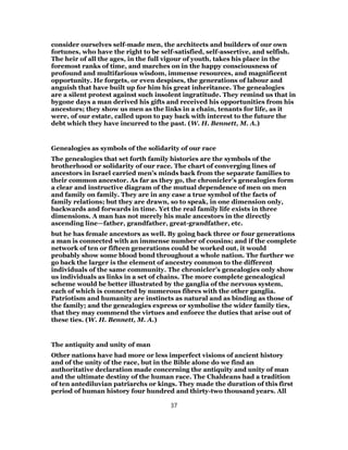consider ourselves self-made men, the architects and builders of our own
fortunes, who have the right to be self-satisfied, self-assertive, and selfish.
The heir of all the ages, in the full vigour of youth, takes his place in the
foremost ranks of time, and marches on in the happy consciousness of
profound and multifarious wisdom, immense resources, and magnificent
opportunity. He forgets, or even despises, the generations of labour and
anguish that have built up for him his great inheritance. The genealogies
are a silent protest against such insolent ingratitude. They remind us that in
bygone days a man derived his gifts and received his opportunities from his
ancestors; they show us men as the links in a chain, tenants for life, as it
were, of our estate, called upon to pay back with interest to the future the
debt which they have incurred to the past. (W. H. Bennett, M. A.)
Genealogies as symbols of the solidarity of our race
The genealogies that set forth family histories are the symbols of the
brotherhood or solidarity of our race. The chart of converging lines of
ancestors in Israel carried men’s minds back from the separate families to
their common ancestor. As far as they go, the chronicler’s genealogies form
a clear and instructive diagram of the mutual dependence of men on men
and family on family. They are in any case a true symbol of the facts of
family relations; but they are drawn, so to speak, in one dimension only,
backwards and forwards in time. Yet the real family life exists in three
dimensions. A man has not merely his male ancestors in the directly
ascending line—father, grandfather, great-grandfather, etc.
but he has female ancestors as well. By going back three or four generations
a man is connected with an immense number of cousins; and if the complete
network of ten or fifteen generations could be worked out, it would
probably show some blood bond throughout a whole nation. The further we
go back the larger is the element of ancestry common to the different
individuals of the same community. The chronicler’s genealogies only show
us individuals as links in a set of chains. The more complete genealogical
scheme would be better illustrated by the ganglia of the nervous system,
each of which is connected by numerous fibres with the other ganglia.
Patriotism and humanity are instincts as natural and as binding as those of
the family; and the genealogies express or symbolise the wider family ties,
that they may commend the virtues and enforce the duties that arise out of
these ties. (W. H. Bennett, M. A.)
The antiquity and unity of man
Other nations have had more or less imperfect visions of ancient history
and of the unity of the race, but in the Bible alone do we find an
authoritative declaration made concerning the antiquity and unity of man
and the ultimate destiny of the human race. The Chaldeans had a tradition
of ten antediluvian patriarchs or kings. They made the duration of this first
period of human history four hundred and thirty-two thousand years. All
37
 