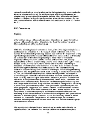 other chronicles have been bewildered by their polytheism, whereas in the
Hebrew history we have all the sublime unity which would seem to be
necessitated by the monotheism of the writers. They who believed in one
God were likely to believe in one humanity. Monotheism accounts for the
two commandments which relate first to God, and then to man. (J. Parker,
D. D.)
EBC, "Verses 1-54
NAMES
1 Chronicles 1:1-54; 1 Chronicles 2:1-55; 1 Chronicles 3:1-24; 1 Chronicles
4:1-43; 1 Chronicles 5:1-26; 1 Chronicles 6:1-81; 1 Chronicles 7:1-40; 1
Chronicles 8:1-40; 1 Chronicles 9:1-44
THE first nine chapters of Chronicles form, with a few slight exceptions, a
continuous list of names. It is the largest extant collection of Hebrew
names. Hence these chapters may be used as a text for the exposition of any
spiritual significance to be derived from Hebrew names either individually
or collectively. Old Testament genealogies have often exercised the
ingenuity of the preacher, and the student of homiletics will, readily
recollect the methods of extracting a moral from what at first sight seems a
barren theme. For instance, those names of which little or nothing is
recorded are held up as awful examples of wasted lives. We are asked to
take warning from Mahalalel and Methuselah, who spent their long
centuries so ineffectually that there was nothing to record except that they
begat sons and daughters and died. Such teaching is not fairly derived from
its text. The sacred writers implied no reflection upon the Patriarchs of
whom they gave so short and conventional an account. Least of all could
such teaching be based upon the lists in Chronicles, because the men who
are there merely mentioned by name include Adam, Noah, Abraham, and
other heroes of sacred story. Moreover, such teaching is unnecessary and
not altogether wholesome. Very few men who are at all capable of obtaining
a permanent place in history need to be spurred on by sermons; and for
most people the suggestion that a man’s life is a failure unless he secures
posthumous fame is false and mischievous. The Lamb’s book of life is the
only record of the vast majority of honorable and useful lives; and the
tendency to self-advertisement is sufficiently wide-spread and spontaneous
already: it needs no pulpit stimulus. We do not think any worse of a man
because his tombstone simply states his name and age, or any better
because it catalogues his virtues and mentions that he attained the dignity
of alderman or author.
The significance of these lists of names is rather to be looked for in an
opposite direction. It is not that a name and one or two commonplace
38
 
