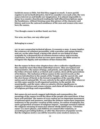 incidents mean so little, but that they suggest so much. A mere parish
register is not in itself attractive, but if we consider even such a list, the very
names interest us and kindle our imagination. It is almost impossible to
linger in a country churchyard reading the half-effaced inscriptions upon
the headstones, without forming some dim picture of the character and
history and even the outward semblance of the men and women who once
bore the names.
"For though a name is neither hand, nor foot,
Nor arm, nor face, nor any other part
Belonging to a man,"
yet, to use a somewhat technical phrase, it connotes a man. A name implies
the existence of a distinct personality, with a peculiar and unique history,
and yet, on the other hand, a being with whom we are linked in close
sympathy by a thousand ties of common human nature and everyday
experience. In its lists of what are now mere names, the Bible seems to
recognize the dignity and sacredness of bare human life.
But the names in these nine chapters have also a collective significance:
they stand for more than their individual owners. They are typical and
representative, the names of kings, and priests, and captains; they sum up
the tribes of Israel, both as a Church and a nation, down all the generations
of its history. The inclusion of these names in the sacred record, as the
express introduction to the annals of the Temple, and the sacred city, and
the elect house of David, is the formal recognition of the sanctity of the
nation and of national life. We are entirely in the spirit of the Bible when we
see this same sanctity in all organized societies: in the parish, the
municipality, and the state; when we attach a Divine significance to
registers of electors and census returns, and claim all such lists as symbols
of religious privilege and responsibility.
But names do not merely suggest individuals and communities: the
meanings of the names reveal the ideas of the people who used them. It has
been well said that "the names of every nation are an important monument
of national spirit and manners, and thus the Hebrew names bear important
testimony to the peculiar vocation of this nation. No nation of antiquity has
such a proportion of names of religious import." Amongst ourselves indeed
the religious meaning of names has almost wholly faded away; "Christian
name" is a mere phrase, and children are named after relations, or
according to prevailing fashion, or after the characters of popular novels.
But the religious motive can still be traced in some modern names; in
39
 
