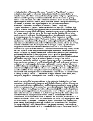 certain districts of German the name "Ursula" or "Apollonia" is a sure
indication that a girl is a Roman Catholic and has been named after a
popular saint. The Bible constantly insists upon this religious significance,
which would frequently be in the mind of the devout Israelite in giving
names to his children. The Old Testament contains more than a hundred
etymologies of personal names, most of which attach a religious meaning to
the words explained. The etymologies of the patriarchal names -"
Abraham," father of a multitude of nations; "Isaac," laughter;
"Jacob,"supplanter; "Israel," prince with God-are specially familiar. The
Biblical interest in edifying etymologies was maintained and developed by
early commentators. Their philology was far from accurate, and very often
they were merely playing upon the forms of words. But the allegorizing
tendencies of Jewish and Christian expositors found special opportunities
in proper names. On the narrow foundation of an etymology mostly
doubtful and often impossible, Philo, and Origen, and Jerome loved to erect
an elaborate structure of theological or philosophical doctrine. Philo has
only one quotation from our author: "Manasseh had sons, whom his Syrian
concubine bare to him, Machir; and Machir begat Gilead." [1 Chronicles
7:14] He quotes this verse to show that recollection is associated in a
subordinate capacity with memory. The connection is not very clearly made
out, but rests in some way on the meaning of Manasseh, the root of which
means to forget. As forgetfulness with recollection restores our knowledge,
so Manasseh with his Syrian concubine begets Machir. Recollection
therefore is a concubine, an inferior and secondary quality. This ingenious
trifling has a certain charm in spite of its extravagance, but in less
dexterous hands the method becomes clumsy as well as extravagant. It has,
however, the advantage of readily adapting itself to all tastes and opinions,
so that we are not surprised when an eighteenth-century author discovers
in Old Testament etymology a compendium of Trinitarian theology. Ahiah [1
Chronicles 7:8] is derived from ‘ehad, one, and yah, Jehovah, and is thus an
assertion of the Divine unity; Reuel [1 Chronicles 1:35] is resolved into a
plural verb with a singular Divine name for its subject: this is an indication
of trinity in unity; Ahilud [1 Chronicles 18:15] is derived from ‘ehad, one,
and galud, begotten, and signifies that the Son is only-begotten.
Modern scholarship is more rational in its methods, but attaches no less
importance to these ancient names, and finds in them weighty evidence on
problems of criticism and theology; and before proceeding to more serious
matters, we may note a few somewhat exceptional names. As pointed in the
present Hebrew text, Hagarmoveth and Azmaveth [1 Chronicles 8:36] have
a certain grim suggestiveness. Hazarmaveth, court of death, is given as the
name of a descendant of Shem. It is, however, probably the name of a place
transferred to an eponymous ancestor, and has been identified with
Hadramawt, a district in the south of Arabia. As, however, Hadramawt is a
fertile district of Arabia Felix, the name does not seem very appropriate. On
the other hand, Azmaveth, "strength of death," would be very suitable for
some strong death-dealing soldier. Azubah, [1 Chronicles 2:18] "forsaken,"
the name of Caleb’s wife, is capable of a variety of romantic explanations.
Hazel-elponi [1 Chronicles 4:3] is remarkable in its mere form; and Ewald’s
40
 
