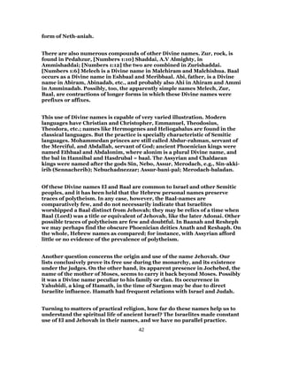 form of Neth-aniah.
There are also numerous compounds of other Divine names. Zur, rock, is
found in Pedahzur, [Numbers 1:10] Shaddai, A.V Almighty, in
Ammishaddai; [Numbers 1:12] the two are combined in Zurishaddai.
[Numbers 1:6] Melech is a Divine name in Malchiram and Malchishua. Baal
occurs as a Divine name in Eshbaal and Meribbaal. Abi, father, is a Divine
name in Abiram, Abinadab, etc., and probably also Ahi in Ahiram and Ammi
in Amminadab. Possibly, too, the apparently simple names Melech, Zur,
Baal, are contractions of longer forms in which these Divine names were
prefixes or affixes.
This use of Divine names is capable of very varied illustration. Modern
languages have Christian and Christopher, Emmanuel, Theodosius,
Theodora, etc.; names like Hermogenes and Heliogabalus are found in the
classical languages. But the practice is specially characteristic of Semitic
languages. Mohammedan princes are still called Abdur-rahman, servant of
the Merciful, and Abdallah, servant of God; ancient Phoenician kings were
named Ethbaal and Abdalonim, where alonim is a plural Divine name, and
the bal in Hannibal and Hasdrubal = baal. The Assyrian and Chaldaean
kings were named after the gods Sin, Nebo, Assur, Merodach, e.g., Sin-akki-
irib (Sennacherib); Nebuchadnezzar; Assur-bani-pal; Merodach-baladan.
Of these Divine names El and Baal are common to Israel and other Semitic
peoples, and it has been held that the Hebrew personal names preserve
traces of polytheism. In any case, however, the Baal-names are
comparatively few, and do not necessarily indicate that Israelites
worshipped a Baal distinct from Jehovah; they may be relics of a time when
Baal (Lord) was a title or equivalent of Jehovah, like the later Adonai. Other
possible traces of polytheism are few and doubtful. In Baanah and Resheph
we may perhaps find the obscure Phoenician deities Anath and Reshaph. On
the whole, Hebrew names as compared; for instance, with Assyrian afford
little or no evidence of the prevalence of polytheism.
Another question concerns the origin and use of the name Jehovah. Our
lists conclusively prove its free use during the monarchy, and its existence
under the judges. On the other hand, its apparent presence in Jochebed, the
name of the mother of Moses, seems to carry it back beyond Moses. Possibly
it was a Divine name peculiar to his family or clan. Its occurrence in
Yahubidi, a king of Hamath, in the time of Sargon may be due to direct
Israelite influence. Hamath had frequent relations with Israel and Judah.
Turning to matters of practical religion, how far do these names help us to
understand the spiritual life of ancient Israel? The Israelites made constant
use of El and Jehovah in their names, and we have no parallel practice.
42
 