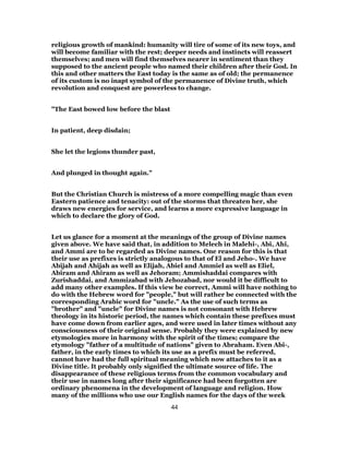 religious growth of mankind: humanity will tire of some of its new toys, and
will become familiar with the rest; deeper needs and instincts will reassert
themselves; and men will find themselves nearer in sentiment than they
supposed to the ancient people who named their children after their God. In
this and other matters the East today is the same as of old; the permanence
of its custom is no inapt symbol of the permanence of Divine truth, which
revolution and conquest are powerless to change.
"The East bowed low before the blast
In patient, deep disdain;
She let the legions thunder past,
And plunged in thought again."
But the Christian Church is mistress of a more compelling magic than even
Eastern patience and tenacity: out of the storms that threaten her, she
draws new energies for service, and learns a more expressive language in
which to declare the glory of God.
Let us glance for a moment at the meanings of the group of Divine names
given above. We have said that, in addition to Melech in Malehi-, Abi, Ahi,
and Ammi are to be regarded as Divine names. One reason for this is that
their use as prefixes is strictly analogous to that of El and Jeho-. We have
Abijah and Ahijah as well as Elijah, Abiel and Ammiel as well as Eliel,
Abiram and Ahiram as well as Jehoram; Ammishaddai compares with
Zurishaddai, and Ammizabad with Jehozabad, nor would it be difficult to
add many other examples. If this view be correct, Ammi will have nothing to
do with the Hebrew word for "people," but will rather be connected with the
corresponding Arabic word for "uncle." As the use of such terms as
"brother" and "uncle" for Divine names is not consonant with Hebrew
theology in its historic period, the names which contain these prefixes must
have come down from earlier ages, and were used in later times without any
consciousness of their original sense. Probably they were explained by new
etymologies more in harmony with the spirit of the times; compare the
etymology "father of a multitude of nations" given to Abraham. Even Abi-,
father, in the early times to which its use as a prefix must be referred,
cannot have had the full spiritual meaning which now attaches to it as a
Divine title. It probably only signified the ultimate source of life. The
disappearance of these religious terms from the common vocabulary and
their use in names long after their significance had been forgotten are
ordinary phenomena in the development of language and religion. How
many of the millions who use our English names for the days of the week
44
 